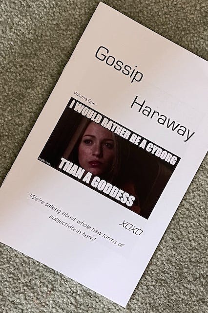 Alt text: Cover of a zine titled Gossip Haraway: Volume One. The design features a minimalist white background with black text. At the center is a meme image of a woman with long blonde hair, overlaid with the caption: “I WOULD RATHER BE A CYBORG THAN A GODDESS,” referencing Donna Haraway’s famous quote. At the bottom, the text reads: “XOXO” and “We’re talking about whole new forms of subjectivity in here!” The zine playfully merges feminist theory with pop culture, evoking the aesthetics of Gossip Girl and posthumanist thought.