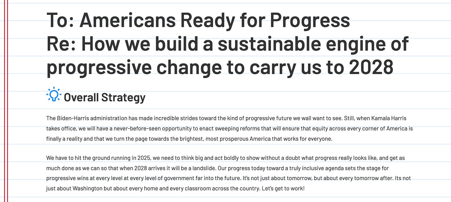 mericans Ready for Progress Re: How we build a sustainable engine of progressive change to carry us to 2028 Overall Strategy The Biden-Harris administration has made incredible strides toward the kind of progressive future we wall want to see. Still, when Kamala Harris takes office, we will have a never-before-seen opportunity to enact sweeping reforms that will ensure that equity across every corner of America is finally a reality and that we turn the page towards the brightest, most prosperous America that works for everyone. We have to hit the ground running in 2025, we need to think big and act boldly to show without a doubt what progress really looks like, and get as much done as we can so that when 2028 arrives it will be a landslide. Our progress today toward a truly inclusive agenda sets the stage for progressive wins at every level at every level of government far into the future. It’s not just about tomorrow, but about every tomorrow after. Its not just about Washington but about every home and every classroom across the country. Let’s get to work! mericans Ready for Progress Re: How we build a sustainable engine of progressive change to carry us to 2028 Overall Strategy The Biden-Harris administration has made incredible strides toward the kind of progressive future we wall want to see. Still, when Kamala Harris takes office, we will have a never-before-seen opportunity to enact sweeping reforms that will ensure that equity across every corner of America is finally a reality and that we turn the page towards the brightest, most prosperous America that works for everyone. We have to hit the ground running in 2025, we need to think big and act boldly to show without a doubt what progress really looks like, and get as much done as we can so that when 2028 arrives it will be a landslide. Our progress today toward a truly inclusive agenda sets the stage for progressive wins at every level at every level of government far into the future. It’s not just about tomorrow, but about every tomorrow after. Its not just about Washington but about every home and every classroom across the country. Let’s get to work!