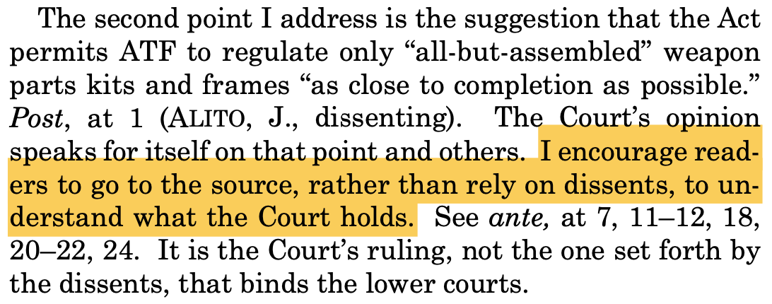 The second point I address is the suggestion that the Act permits ATF to regulate only “all-but-assembled” weapon parts kits and frames “as close to completion as possible.” Post, at 1 (ALITO, J., dissenting). The Court’s opinion speaks for itself on that point and others. I encourage read- ers to go to the source, rather than rely on dissents, to un- derstand what the Court holds. See ante, at 7, 11–12, 18, 20–22, 24. It is the Court’s ruling, not the one set forth by the dissents, that binds the lower courts.