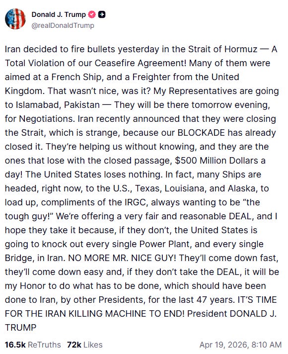 "Iran decided to fire bullets yesterday in the Strait of Hormuz — A Total Violation of our Ceasefire Agreement! Many of them were aimed at a French Ship, and a Freighter from the United Kingdom. That wasn’t nice, was it? My Representatives are going to Islamabad, Pakistan — They will be there tomorrow evening, for Negotiations. Iran recently announced that they were closing the Strait, which is strange, because our BLOCKADE has already closed it. They’re helping us without knowing, and they are the ones that lose with the closed passage, $500 Million Dollars a day! The United States loses nothing. In fact, many Ships are headed, right now, to the U.S., Texas, Louisiana, and Alaska, to load up, compliments of the IRGC, always wanting to be “the tough guy!” We’re offering a very fair and reasonable DEAL, and I hope they take it because, if they don’t, the United States is going to knock out every single Power Plant, and every single Bridge, in Iran. NO MORE MR. NICE GUY! They’ll come down fast, they’ll come down easy and, if they don’t take the DEAL, it will be my Honor to do what has to be done, which should have been done to Iran, by other Presidents, for the last 47 years. IT’S TIME FOR THE IRAN KILLING MACHINE TO END! President DONALD J. TRUMP"