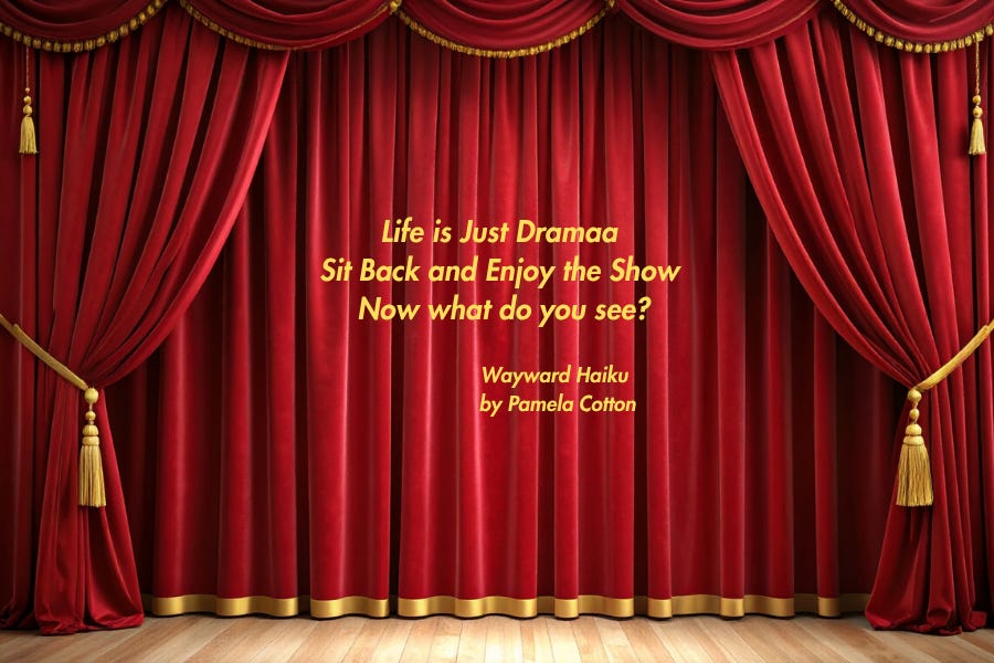 Picture of stage with red curtains and gold trim. Then in writing a Wayward Haiku I wrote: Life is just drama; Sit back and enjoy the show; Now what do you see? Picture of stage with red curtains and gold trim. Then in writing a Wayward Haiku I wrote: Life is just drama; Sit back and enjoy the show; Now what do you see?