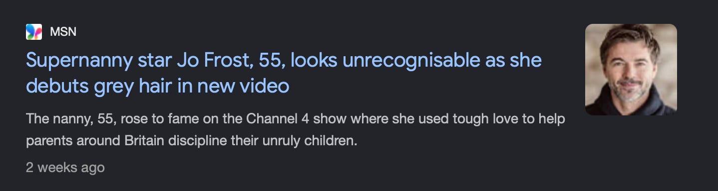 A screenshot of a Google entry that says: Supernanny star Jo Frost, 55, looks unrecognisable as she debuts grey hair in new video The nanny, 55, rose to fame on the Channel 4 show where she used tough love to help parents around Britain discipline their unruly children.’  and shows a picture of some guy with a beard alongside