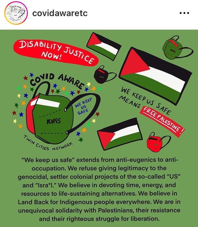 A screenshot from the covidawaretc Instagram account. Image has a green background. Several Palestinian flags and KN95-style masks in Palestinian flag colors are depicted. Handwritten text reads, “Disability justice now!” “We keep us safe means free Palestine!” “COVID aware” “We keep us safe,” and “Twin Cities network.” Text beneath the drawings reads, “‘We keep us safe,” extends from anti-eugenics to anti-occupation. We refuse giving legitimacy to the genocidal, settler colonial projects of the so-called “US” and “Isra*l.” We believe in devoting time, energy, and resources to life-sustaining alternatives. We believe in Land Back for Indigenous people everywhere. We are in unequivocal solidarity with Palestinians, their resistance and their righteous struggle for liberation.” A screenshot from the covidawaretc Instagram account. Image has a green background. Several Palestinian flags and KN95-style masks in Palestinian flag colors are depicted. Handwritten text reads, “Disability justice now!” “We keep us safe means free Palestine!” “COVID aware” “We keep us safe,” and “Twin Cities network.” Text beneath the drawings reads, “‘We keep us safe,” extends from anti-eugenics to anti-occupation. We refuse giving legitimacy to the genocidal, settler colonial projects of the so-called “US” and “Isra*l.” We believe in devoting time, energy, and resources to life-sustaining alternatives. We believe in Land Back for Indigenous people everywhere. We are in unequivocal solidarity with Palestinians, their resistance and their righteous struggle for liberation.”