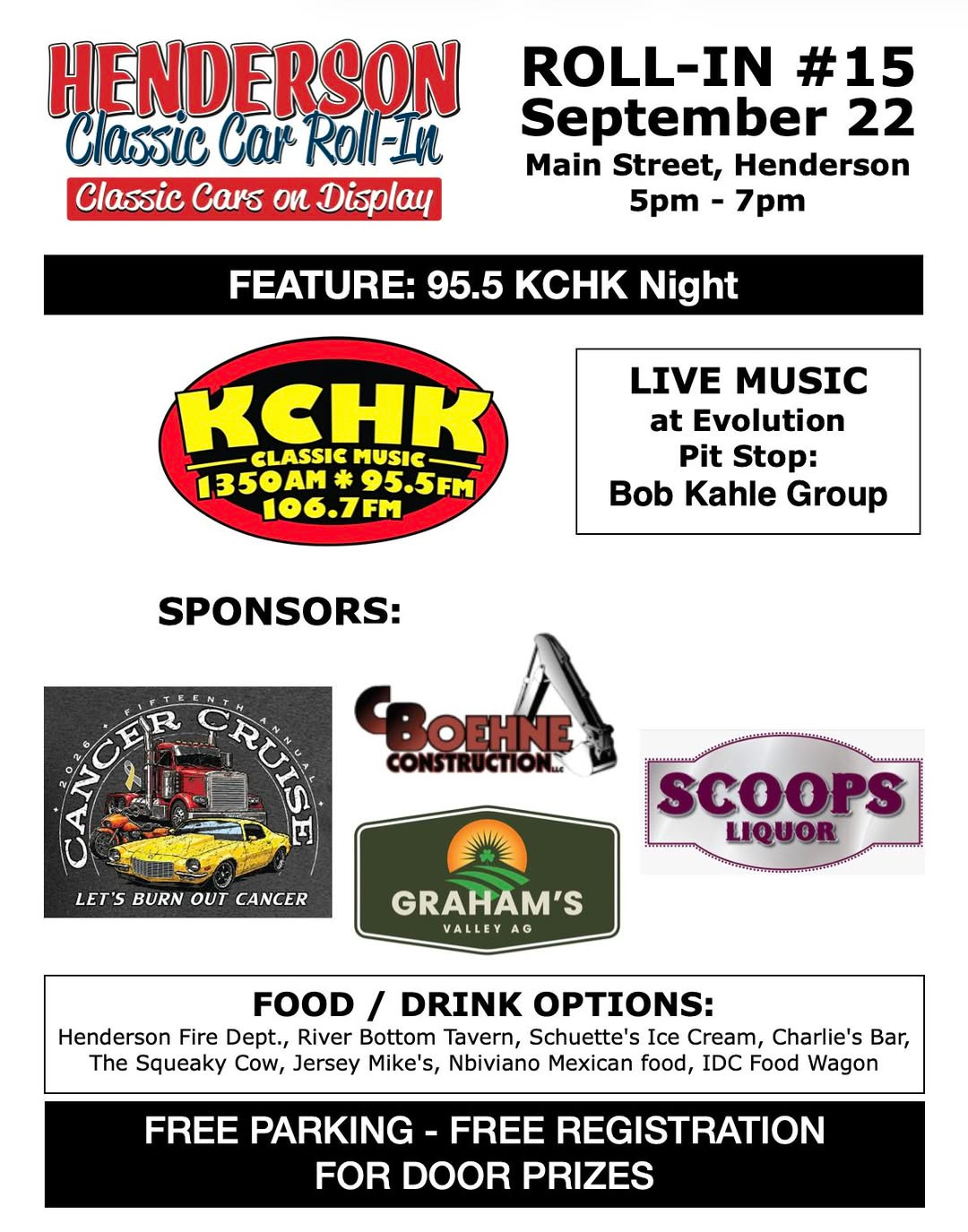 May be an image of text that says 'HENDERSON Classic Car Roll-IM Classic Cars ou Display ROLL-IN #15 September 22 Main Street, Henderson 5pm 7pm FEATURE: 95.5 KCHK Night KCHK MUSIC CLASSIC 1350AM 95.5FM 106.7FM LIVE MUSIC at Evolution Pit Stop: Bob Kahle Group SPONSORS: ទបឺ BOEHNE CONSTRUCTION. LET'S BURN OUT CANCER SCOOPS LIQUOR GRAHAM'S VALLEY AG FOOD / DRINK OPTIONS: Henderson Fire Dept., River Bottom Tavern, Schuette's Ice Cream, Charlie's Bar, The Squeaky Cow, Jersey Mike's, Nbiviano Mexican food, IDC Food Wagon FREE PARKING FREE REGISTRATION FOR DOOR PRIZES' May be an image of text that says 'HENDERSON Classic Car Roll-IM Classic Cars ou Display ROLL-IN #15 September 22 Main Street, Henderson 5pm 7pm FEATURE: 95.5 KCHK Night KCHK MUSIC CLASSIC 1350AM 95.5FM 106.7FM LIVE MUSIC at Evolution Pit Stop: Bob Kahle Group SPONSORS: ទបឺ BOEHNE CONSTRUCTION. LET'S BURN OUT CANCER SCOOPS LIQUOR GRAHAM'S VALLEY AG FOOD / DRINK OPTIONS: Henderson Fire Dept., River Bottom Tavern, Schuette's Ice Cream, Charlie's Bar, The Squeaky Cow, Jersey Mike's, Nbiviano Mexican food, IDC Food Wagon FREE PARKING FREE REGISTRATION FOR DOOR PRIZES'