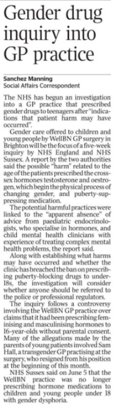 Gender drug inquiry into GP practice Sanchez Manning - Social Affairs Correspondent The NHS has begun an investigation into a GP practice that prescribed gender drugs to teenagers after “indications that patient harm may have occurred”.  Gender care offered to children and young people by WellBN GP surgery in Brighton will be the focus of a five-week inquiry by NHS England and NHS Sussex. A report by the two authorities said the possible “harm” related to the age of the patients prescribed the crosssex hormones testosterone and oestrogen, which begin the physical process of changing gender, and puberty-suppressing medication.  The potential harmful practices were linked to the “apparent absence” of advice from paediatric endocrinologists, who specialise in hormones, and child mental health clinicians with experience of treating complex mental health problems, the report said.  Along with establishing what harms may have occurred and whether the clinic has breached the ban on prescribing puberty-blocking drugs to under- 18s, the investigation will consider whether anyone should be referred to the police or professional regulators.  The inquiry follows a controversy involving the WellBN GP practice over claims that it had been prescribing feminising and masculinising hormones to 16-year-olds without parental consent.  Many of the allegations made by the parents of young patients involved Sam Hall, a transgender GP practising at the surgery, who resigned from his position at the beginning of this month.  NHS Sussex said on June 5 that the WellBN practice was no longer prescribing hormone medications to children and young people under 18 with gender dysphoria.