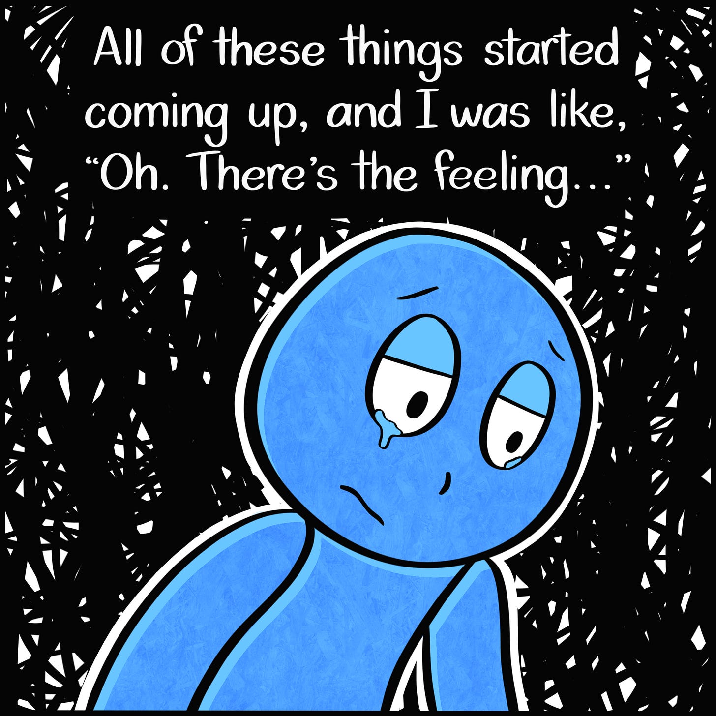 Caption: All of these things started coming up, and I was like, "Oh. There's the feeling..." Image: Close up of the Blue Person with tears in their eyes. The dark, condensed scribbles make up the background. Caption: All of these things started coming up, and I was like, "Oh. There's the feeling..." Image: Close up of the Blue Person with tears in their eyes. The dark, condensed scribbles make up the background.