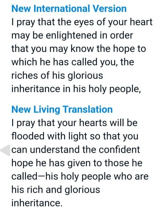 May be an image of text that says 'New International Version I pray that the eyes of your heart may be enlightened in order that you may know the hope to which he has called you, the riches of his glorious inheritance in his holy people, New Living Translation I pray that your hearts will be flooded with light so that you can understand the confident hope he has given to those he called-his holy people who are his rich and glorious inheritance.'