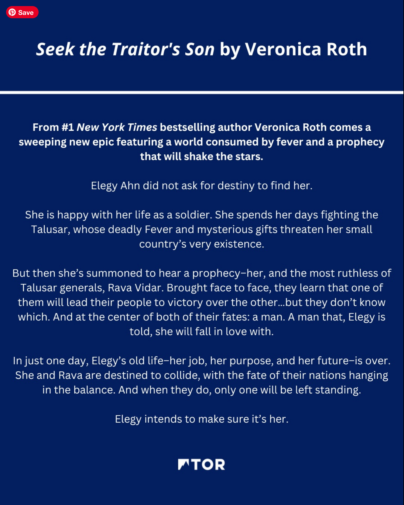 big blue graphic with text that reads: Seek the Traitor's Son by Veronica Roth From #1 New York Times bestselling author Veronica Roth comes a sweeping new epic featuring a world consumed by fever and a prophecy that will shake the stars. Elegy Ahn did not ask for destiny to find her. She is happy with her life as a soldier. She spends her days fighting the Talusar, whose deadly Fever and mysterious gifts threaten her small country's very existence. But then she's summoned to hear a prophecy-her, and the most ruthless of Talusar generals, Rava Vidar. Brought face to face, they learn that one of them will lead their people to victory over the other.…but they don't know which. And at the center of both of their fates: a man. A man that, Elegy is told, she will fall in love with. In just one day, Elegy's old life-her job, her purpose, and her future-is over. She and Rava are destined to collide, with the fate of their nations hanging in the balance. And when they do, only one will be left standing. Elegy intends to make sure it's her."