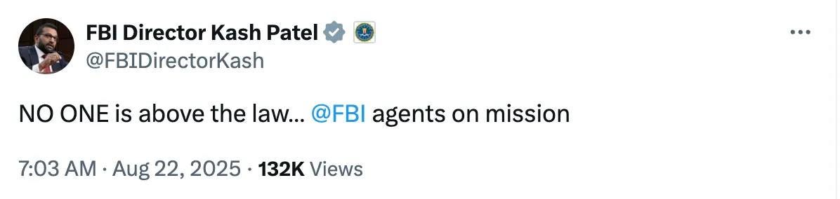 May be an image of 1 person and text that says 'FBI Director Kash Patel @FBIDirectorKash NO ONE is above the aw... @FBI agents on mission 7:03 AM Aug 22, 2025 132K Views'