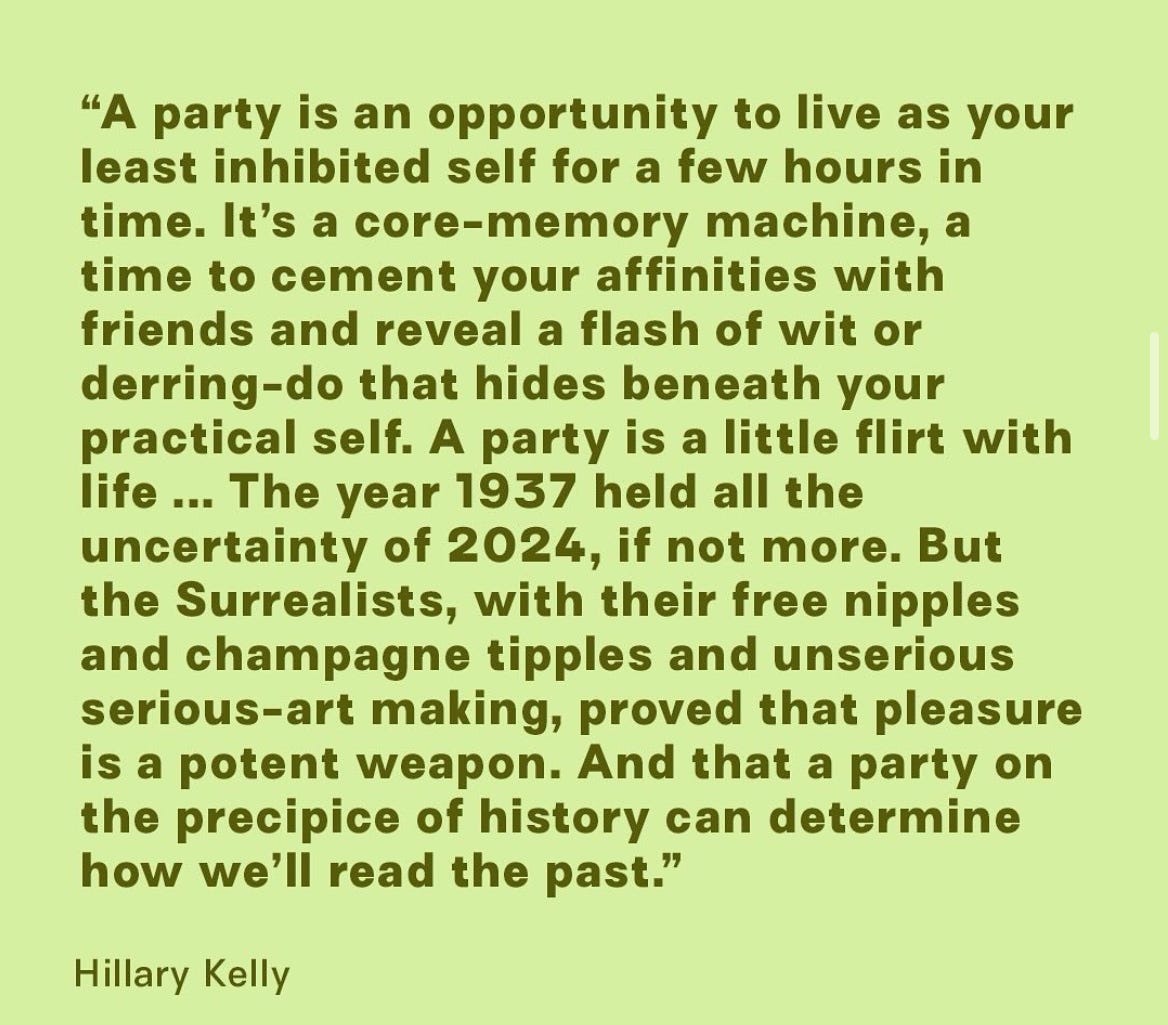 "A party is an opportunity to live as your least inhibited self for a few hours in time. It's a core-memory machine, a time to cement your affinities with friends and reveal a flash of wit or derring-do that hides beneath your practical self. A party is a little flirt with life ... The year 1937 held all the uncertainty of 2024, if not more. But the Surrealists, with their free nipples and champagne tipples and unserious serious-art making, proved that pleasure is a potent weapon. And that a party on the precipice of history can determine how we'll read the past." Hillary Kelly "A party is an opportunity to live as your least inhibited self for a few hours in time. It's a core-memory machine, a time to cement your affinities with friends and reveal a flash of wit or derring-do that hides beneath your practical self. A party is a little flirt with life ... The year 1937 held all the uncertainty of 2024, if not more. But the Surrealists, with their free nipples and champagne tipples and unserious serious-art making, proved that pleasure is a potent weapon. And that a party on the precipice of history can determine how we'll read the past." Hillary Kelly