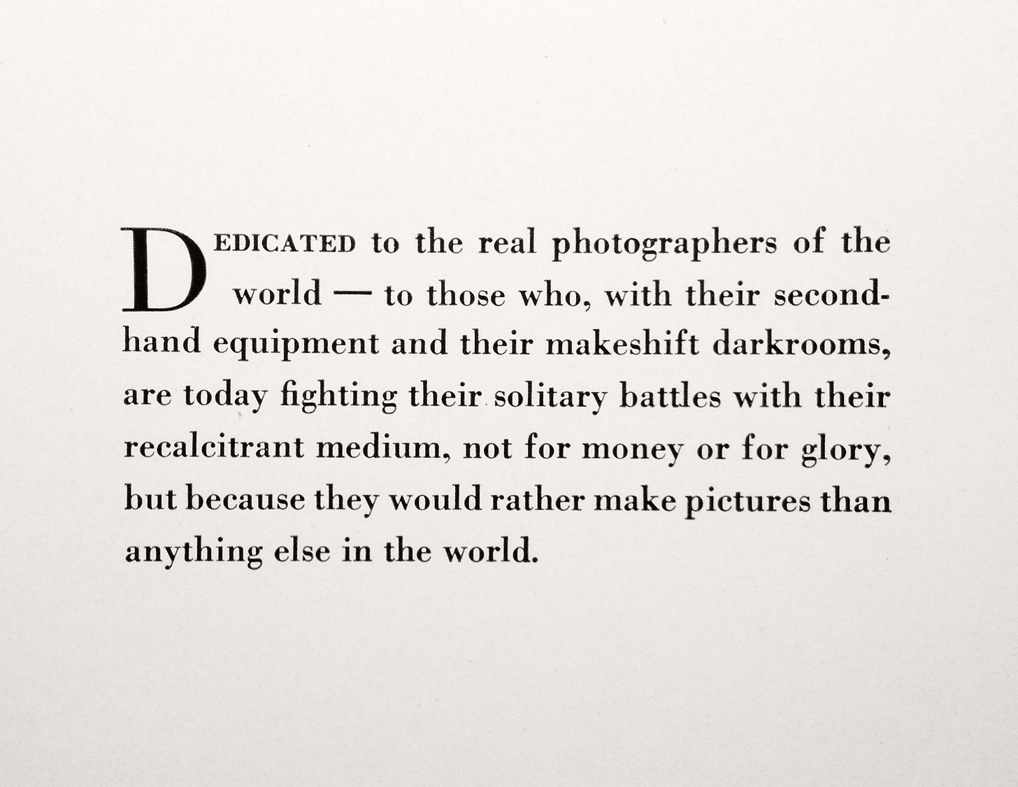 Dedicated to the real photographers of the world –– to those who, with their secondhand equipment and their makeshift darkrooms, are today fighting their solitary battles with their recalcitrant medium, not for money or glory, but because they would rather make pictures than anything else in the world.