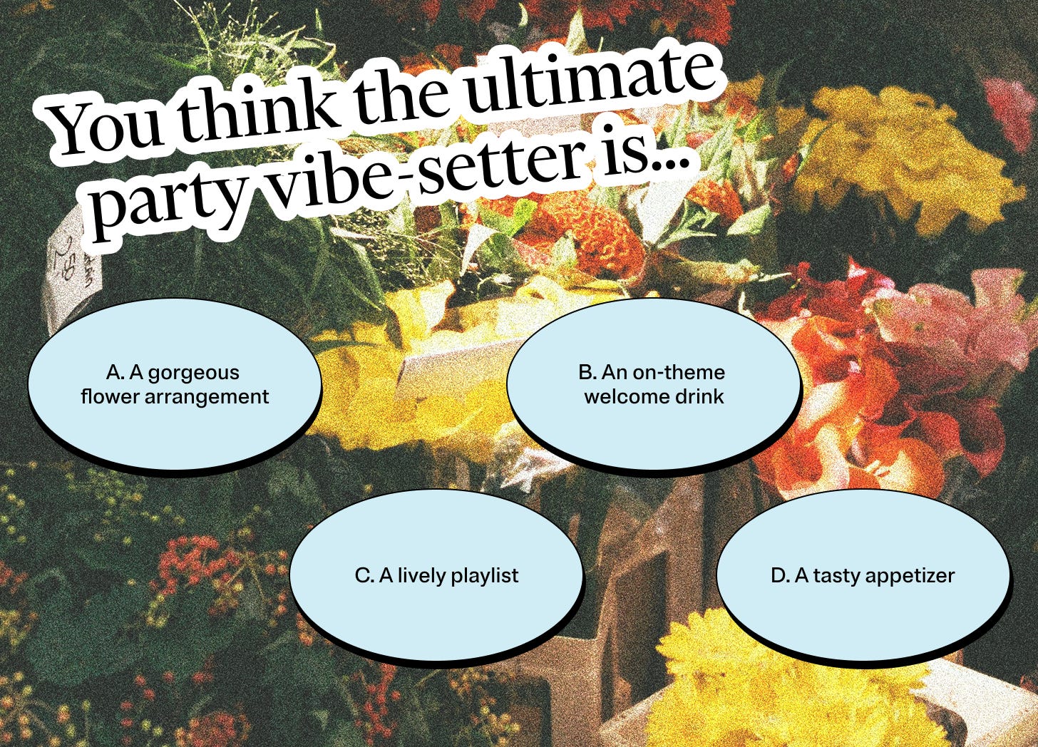 You think the ultimate party vibe-setter is… A: A gorgeous flower arrangement. B: An on-theme welcome drink. C: A lively playlist. D: A tasty appetizer 