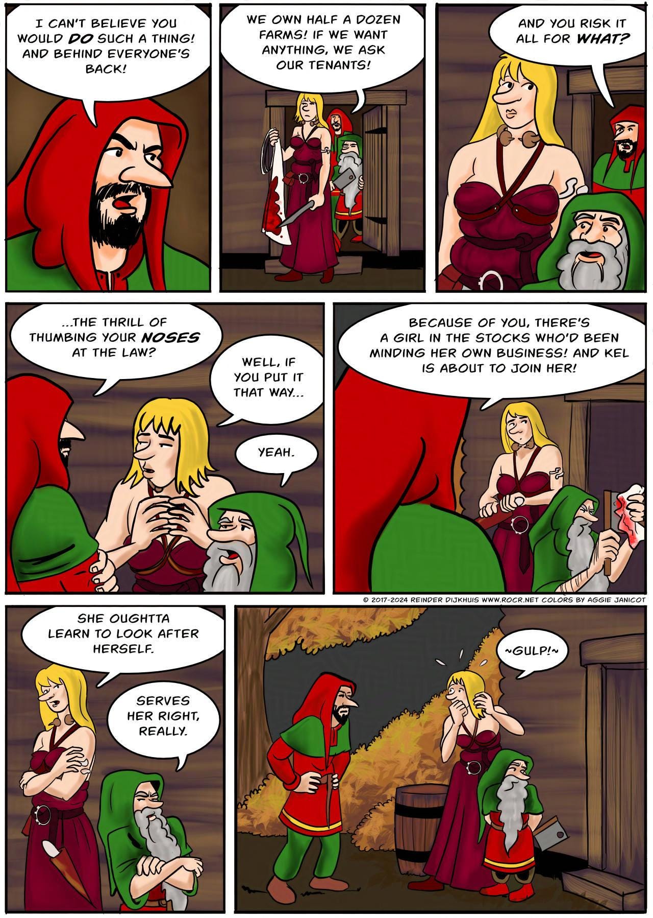 Panel 1. Jodoque: I can't believe you would do such a thing! And behind everyone's back!   Panel 2.  Jodoque: We own half a dozen farms! if we want anything, we ask our tenants!   Panel 3. Jodoque: And you risk it all for what?   Panel 4. Jodoque: …The thrill of thumbing your noses at the law? Ragnarok: Well, if you put it that way... Jake: Yeah.  Panel 5. Jodoque: Because of you, there's a girl in the stocks who'd been minding her own business! And Kel is about to join her!  Panel 6. Ragnarok: She oughta learn to look after herself. Jake: Serves her right, really.  Panel 7. Jodoque glares at Ragnarok and Jake. Ragnarok: *Gulp*