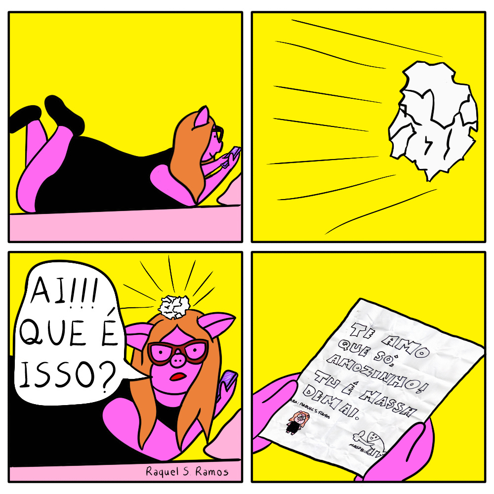 Tirinha em quatro quadros mostra uma porquinha antropomórfica sendo atingida por uma bolinha de papel, que quando aberta tem uma mensagem romantica: A personagem tem pele rosa, longos cabelos laranja, usa óculos vermelhos e usa vestido e sapatos pretos. Quadro 1: porquinha deitada na cama mexendo no celular. Quadro 2: bolinha de papel voando Quadro 3: bolinha acerta a cabeça da porquinha, que grita "AI!!! QUE É ISSO?" Quadro 4: mãos da porquinha seguram o papel aberto com a seguinte inscrição: "TE AMO QUE SÓ, AMOZINHO TU É MASSA DEMAI" abaixo do texto há um desenho representando a porquinha e outro representante o remetente: um peixinho branco, com pernas, fazendo sinal de "joinha"