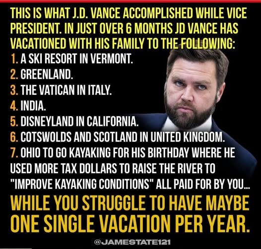 May be an image of 1 person, beard and text that says 'THIS IS WHAT J.D. VANCE ACCOMPLISHED WHILE VICE PRESIDENT. IN JUST OVER 6 MONTHS JD VANCE HAS VACATIONED WITH HIS FAMILY TO THE FOLLOWING: 1.A 1.ASKI A SKI RESORT IN VERMONT. 2. GREENLAND. 3. THE VATICAN IN ITALY. 4. INDIA. 5. DISNEYLAND IN CALIFORNIA. 6. COTSWOLDS AND SCOTLAND IN UNITED KINGDOM. 7. OHIO TO GO KAYAKING FOR HIS BIRTHDAY WHERE HE USED MORE AX DOLLARS TO RAISE THE RIVER TO "IMPROVE KAYAKING CONDITIONS" ALL PAID FOR BY YOU... WHILE YOU STRUGGLE TO HAVE MAYBE ONE SINGLE VACATION PER YEAR. @JAMESTATE121'