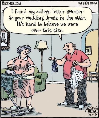 Comic of a chubby older couple at home. The woman is ironing, as the man holds up two articles of clothing no bigger than outfits for a Barbie doll. They both smile as he says, “I found my college letter sweater and your wedding dress in the attic. It’s hard to believe we were every this size.”