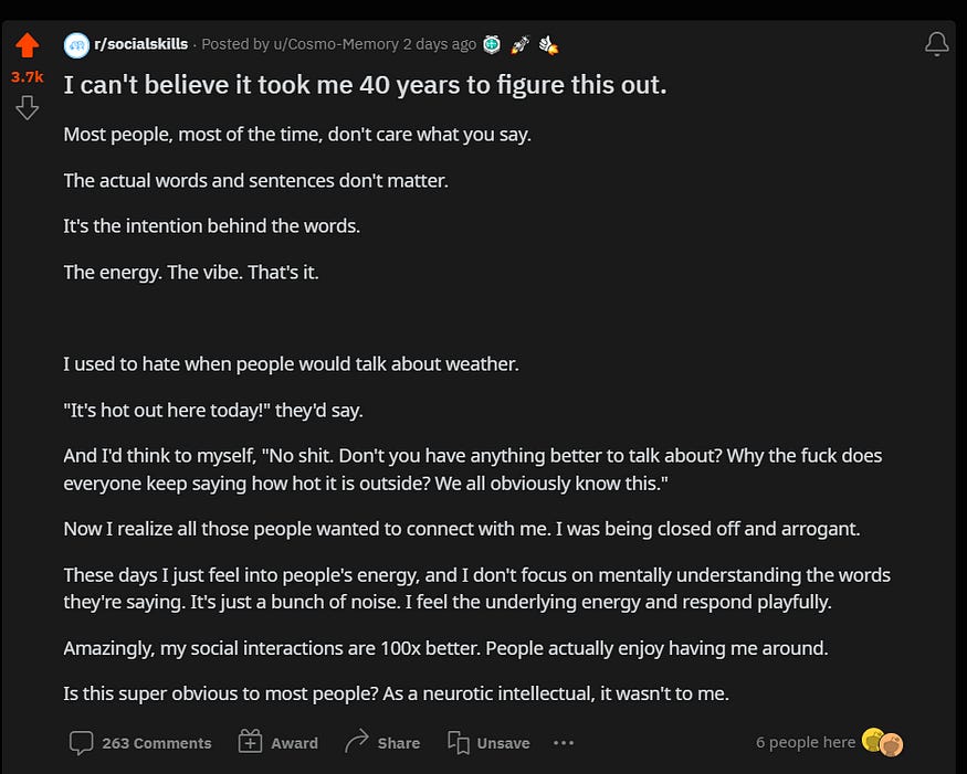 Most people, most of the time, don’t care what you say.  The actual words and sentences don’t matter.  It’s the intention behind the words.  The energy. The vibe. That’s it.  I used to hate when people would talk about weather.  “It’s hot out here today!” they’d say.  And I’d think to myself, “No shit. Don’t you have anything better to talk about?”Now I realize all those people wanted to connect with me. I was being closed off and arrogant. These days I just feel into people’s energy.