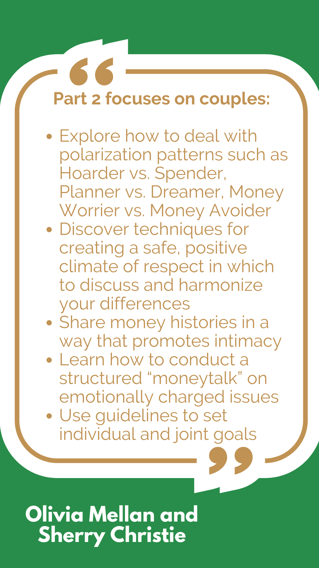 Part 2 focuses on couples: Explore how to deal with polarization patterns such as Hoarder vs. Spender, Planner vs. Dreamer, Money Worrier vs. Money Avoider Discover techniques for creating a safe, positive climate of respect in which to discuss and harmonize your differences Share money histories in a way that promotes intimacy Learn how to conduct a structured “moneytalk” on emotionally charged issues Use guidelines to set individual and joint goals Part 2 focuses on couples: Explore how to deal with polarization patterns such as Hoarder vs. Spender, Planner vs. Dreamer, Money Worrier vs. Money Avoider Discover techniques for creating a safe, positive climate of respect in which to discuss and harmonize your differences Share money histories in a way that promotes intimacy Learn how to conduct a structured “moneytalk” on emotionally charged issues Use guidelines to set individual and joint goals