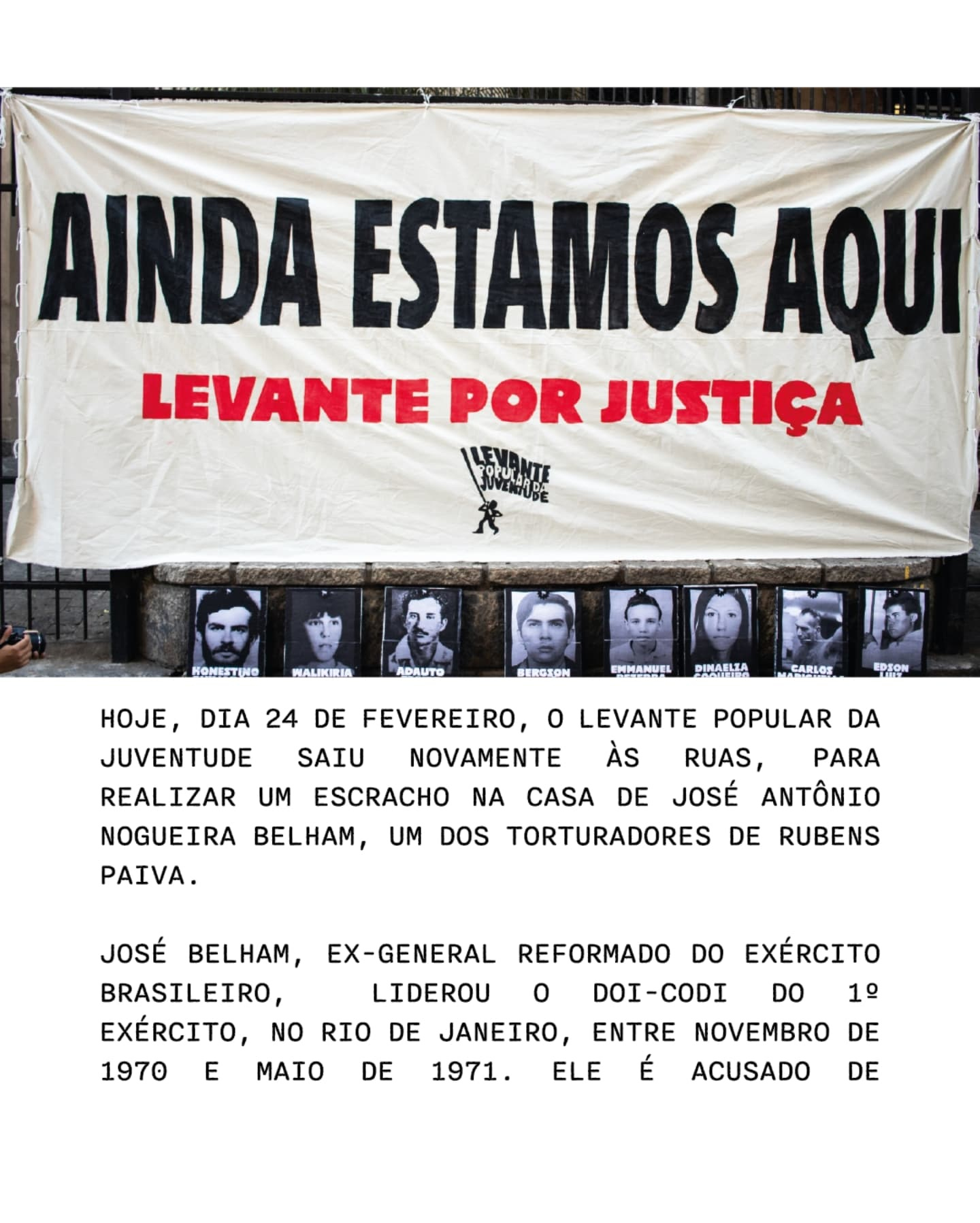 Pode ser uma imagem de 8 pessoas e texto que diz "AINDA ESTAMOS AQUI LEVANTE POR JUSTIÇA FORUINTE ጽ HONESTINO HALKIRIA ADAUTO DIA 24 MEROTON EMMANUEL PINA科ITA 平科Lの店 EPFION HOJE, DE FEVEREIRO, 0 LEVANTE POPULAR JUVENTUDE SAIU NOVAMENTE AS RUAS, PARA REALIZAR UM ESCRACHO NA CASA JOSÉ ANTÔNIO NOGUEIRA BELHAM, DOS TORTURADORES DE RUBENS PAIVA. DA UM DE JOSÉ BELHAM, EX-GENERAL BRASILEIRO, LIDEROU EXÉRCITO, NO RIO DE JANEIRO 1970 E MAIO 1971. EXERCITO DE REFORMADO DO 0 DOI-CODI DO ENTRE NOVEMBRO DE É ACUSADO 1 ELE DE"