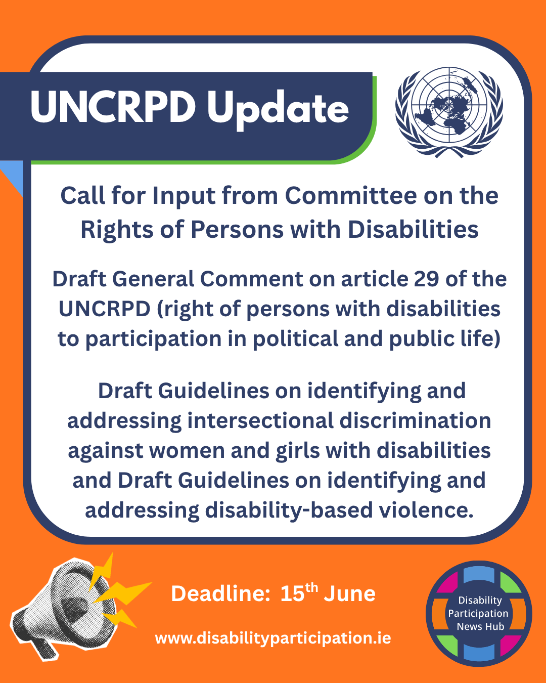 Image: Poster with orange background, white and blue background. Text reads: “UNCRPD Update. Call for Input from Committee on the Rights of Persons with Disabilities. Draft General Comment on article 29 of the UNCRPD (right of persons with disabilities to participation in political and public life). Draft Guidelines on identifying and addressing intersectional discrimination against women and girls with disabilities and Draft Guidelines on identifying and addressing disability-based violence. Deadline: 15th June. www.disabilityparticipation.ie”]