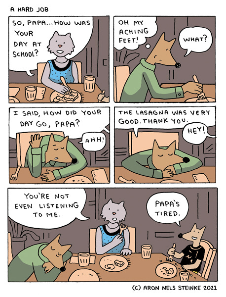 Mr. Wolf. A Hard Job. A cat eats dinner and says, “So, Papa…How was your day at school? Mr. Wolf says, “What? He thinks, “Oh my aching feet!” “I said how did your day go, Papa?” Mr. Wolf puts his head on the dinner table and says, “Ahh! The lasagna was very good. Thank you.” “Hey! You’re not even listening to me.” says the cat. The young wolf says, “Papa’s tired.” Mr. Wolf. A Hard Job. A cat eats dinner and says, “So, Papa…How was your day at school? Mr. Wolf says, “What? He thinks, “Oh my aching feet!” “I said how did your day go, Papa?” Mr. Wolf puts his head on the dinner table and says, “Ahh! The lasagna was very good. Thank you.” “Hey! You’re not even listening to me.” says the cat. The young wolf says, “Papa’s tired.”