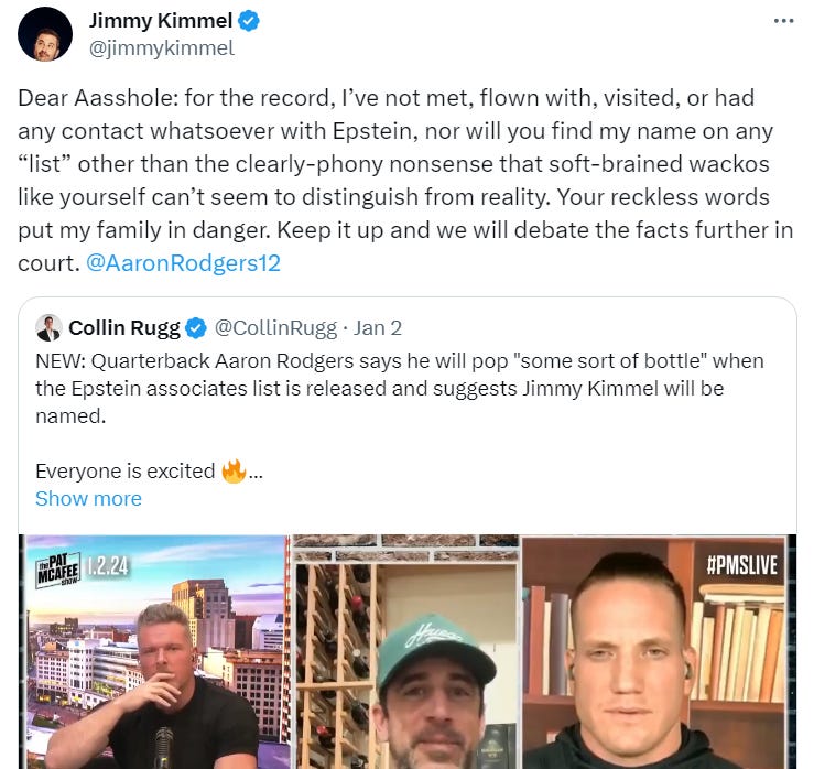 Dear Aasshole: for the record, I’ve not met, flown with, visited, or had any contact whatsoever with Epstein, nor will you find my name on any “list” other than the clearly-phony nonsense that soft-brained wackos like yourself can’t seem to distinguish from reality. Your reckless words put my family in danger. Keep it up and we will debate the facts further in court. @AaronRodgers12 Dear Aasshole: for the record, I’ve not met, flown with, visited, or had any contact whatsoever with Epstein, nor will you find my name on any “list” other than the clearly-phony nonsense that soft-brained wackos like yourself can’t seem to distinguish from reality. Your reckless words put my family in danger. Keep it up and we will debate the facts further in court. @AaronRodgers12