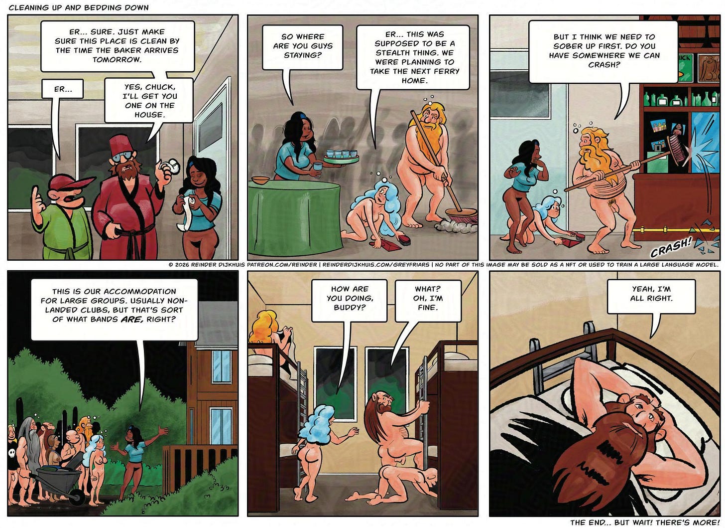 Panel 1. Ernst: Er… sure. As you were. Just make sure this place is clean by the time the baker arrives tomorrow. Chuck: Er… Ernst: Yes, I'll get you one on the house. Panel 2. Everyone is drunkenly cleaning up. Cynthia: So where were you guys staying? Gail: Er, this whole thing was supposed to be a stealth thing. We thought we were going to take the next ferry home. Panel 3. Oozer turns around with a broom in his hand, knocking over a glass. SFX: Crash! Oozer: But I think we need to sober up first. Do you guys have a place we can crash? Panel 4. Outside. Cass is showing a cabin. Cass: Guests just checked out. It's normally single-family but we can turn a blind eye for one night. Panel 5. Settling down, Gail turns towards Filth. Gail: How are you doing, buddy? Filth: What? Oh. I'm fine. Panel 6. Filth, in bed, thinking. Filth: Yeah, I'm all right. Panel 1. Ernst: Er… sure. As you were. Just make sure this place is clean by the time the baker arrives tomorrow. Chuck: Er… Ernst: Yes, I'll get you one on the house. Panel 2. Everyone is drunkenly cleaning up. Cynthia: So where were you guys staying? Gail: Er, this whole thing was supposed to be a stealth thing. We thought we were going to take the next ferry home. Panel 3. Oozer turns around with a broom in his hand, knocking over a glass. SFX: Crash! Oozer: But I think we need to sober up first. Do you guys have a place we can crash? Panel 4. Outside. Cass is showing a cabin. Cass: Guests just checked out. It's normally single-family but we can turn a blind eye for one night. Panel 5. Settling down, Gail turns towards Filth. Gail: How are you doing, buddy? Filth: What? Oh. I'm fine. Panel 6. Filth, in bed, thinking. Filth: Yeah, I'm all right.