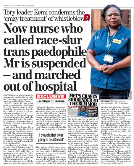 Now nurse who called race-slur trans paedophile Mr is suspended – and marched out of hospital Tory leader Kemi condemns the ‘crazy treatment’ of whistleblower The Mail on Sunday6 Apr 2025By Ian Gallagher and Glen Owen  A SENIOR nurse who addressed a transgender paedophile as ‘Mister’ has been suspended after speaking to The Mail on Sunday.  Jennifer Melle, 40, was previously investigated and disciplined by NHS bosses despite being called the N-word three times by the patient, a convicted sex offender, who lunged at her.  Now, after a four-minute meeting with a manager last week, she was suspended, ordered to collect her belongings and escorted out of St Helier Hospital in Carshalton, Surrey, in tears.  Last night Tory leader Kemi Badenoch described Ms Melle’s treatment as ‘completely crazy’. She said: ‘She has my full support. It’s time the Government pulls its finger out and intervenes to make it clear no one should be punished at work for stating biological reality to paedophiles.’  Ugandan-born Ms Melle, from Croydon, South London, spoke to this newspaper last month about her ordeal. She said that in response to being called ‘he’ rather than ‘she’, the paedophile, known as Patient X, flew into a rage and left her fearing for her safety.  The nurse has now been told she faces investigation over a ‘potential breach’ of patient information.  Ms Melle told the MoS: ‘I am devastated to have been suspended just for whistleblowing. Despite being the one placed at risk, I am the one being punished. The message I have received is clear: I am expected to tolerate racism, deny biological reality and suppress my deeply held Christian beliefs.’  After her story was published, Ms Melle was praised by colleagues.  ‘I thought that I was going to be attacked’  They told her of their own encounters with Patient X, who turned up last year from a high-security men’s prison to receive treatment for a urinary problem.  During the evening shift, a colleague told Ms Melle the patient wanted to self-discharge and a doctor was called for guidance.  Ms Melle spoke to the doctor on the phone outside the patient’s room, during which she referred to the patient as ‘Mister’ and ‘he’. She said she was discussing a catheter for a male, adding: ‘This was a medical scenario that required accurate terminology.’  Overhearing, the patient took issue with the male pronoun. The nurse replied she was ‘sorry I cannot refer to you as “her” or “she”, as it’s against my faith’.  The patient began to verbally abuse the nurse, saying: ‘Imagine if I called you n ***** ? How about I call you n ***** ? Yes, black n ***** .’  Ms Melle said: ‘It was terrifying. I’d never been called that word. I thought I was going to be attacked.’  But it was Ms Melle who was punished by the hospital with a final warning and a referral to the  Nursing and Midwifery Council. Now she is filing a legal claim against the Epsom and St Helier University Hospitals NHS Trust for harassment, discrimination and human rights breaches.  Andrea Williams, chief executive of the Christian Legal Centre, which is supporting Ms Melle, said: ‘This is blatant, unlawful victimisation. Jennifer’s decision to speak out about her treatment is a legally protected act under the Equality Act.  ‘The NHS has become so entrenched in transgender ideology that it is willing to side with a man brought in from prison in chains – who was shouting racist abuse – over a Christian nurse. We call on Health Secretary Wes Streeting to intervene.’  A spokesman for Epsom and St Helier University Hospitals NHS Trust said: ‘We expect all members of staff to follow professional standards – this includes maintaining confidentiality for any patients in their care at all times.’  Article Name:Now nurse who called race-slur trans paedophile Mr is suspended – and marched out of hospital Publication:The Mail on Sunday Author:By Ian Gallagher and Glen Owen Start Page:15 End Page:15