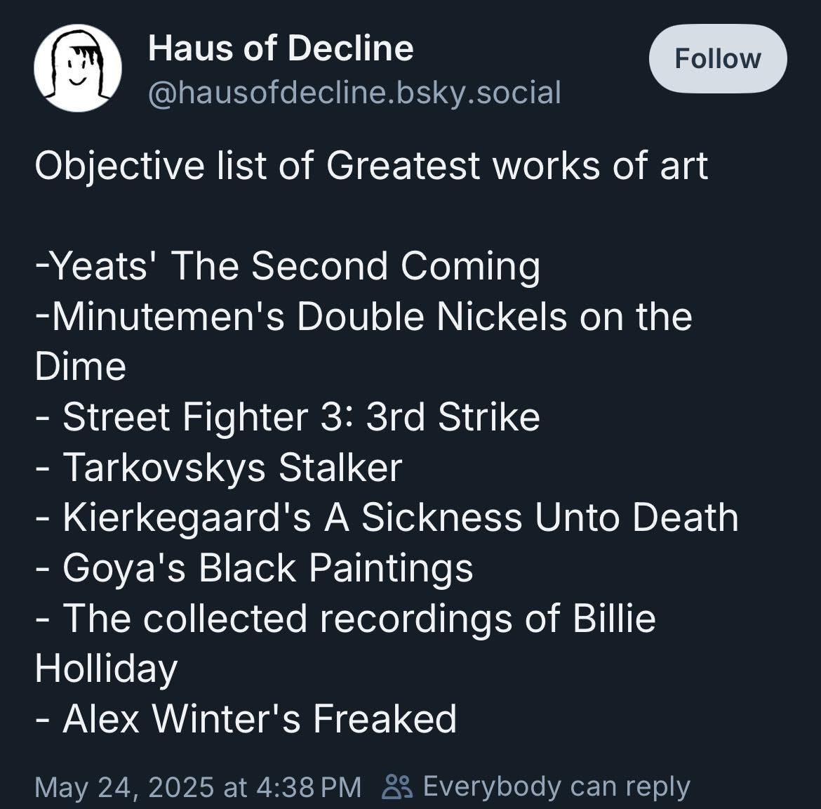 May be a graphic of text that says 'Haus of Decline @hausofdecline.bsky.social Follow Objective list of Greatest works of art -Yeats' The Second Coming -Minutemen's Double Nickels on the Dime -Street Fighter 3: 3rd Strike -Tarkovskys Stalker -Kierkegaard's A Sickness Unto Death -Goya's Black Paintings -The collected recordings of Billie Holliday -Alex Winter's Freaked May 24, 2025 at 4:38 88 Everybody can reply'