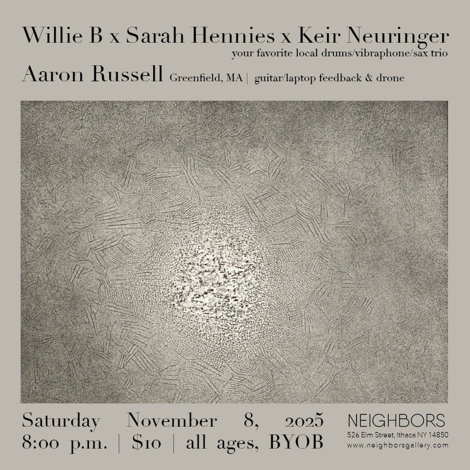 May be an image of text that says 'Willie B X Sarah Hennies X Keir Neuringer your favorite local drums/ drums/vibraphone/sax trio Aaron Russell Greenfield, MA guitar/laptop feedback & drone Saturday November 8, 2025 8:00 p.m. $10 all ages, ByOB NEIGHBORS 526 Elm Stroet, Ithaca st,IthacaNY14850 14850 www.neighborsgallery.com ថ៉ា'