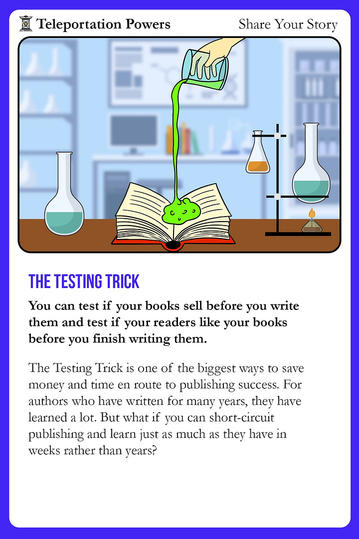 Image 1: What a Good Test Looks Like (Back of Card) An educational card titled “What a Good Test Looks Like” and “The 3 Kinds of Book Tests.” It explains that a good test should be fast, cheap, and effective—focused on whether readers want to buy and read the book. It then outlines three types of book tests: 1. Traffic Test – checks if readers will click through to your book page using low-budget ads. 2. Packaging Test – tests if readers will pre-order your book based on the cover and description. 3. Hook Test – tests if readers finish the first few chapters, using platforms like Reader Meter to track engagement. The card emphasizes that only books with strong testing results should be completed and launched. Image 2: The Testing Trick (Front of Card) A vibrant card under the “Teleportation Powers: Share Your Story” category titled “The Testing Trick.” The illustration shows a hand pouring a glowing green substance into an open book, surrounded by laboratory beakers, suggesting experimentation. The text explains how authors can test if their book will sell—and if readers will enjoy it—before the book is fully written. It promotes testing as a shortcut to publishing success that saves time and money compared to traditional trial-and-error over years.