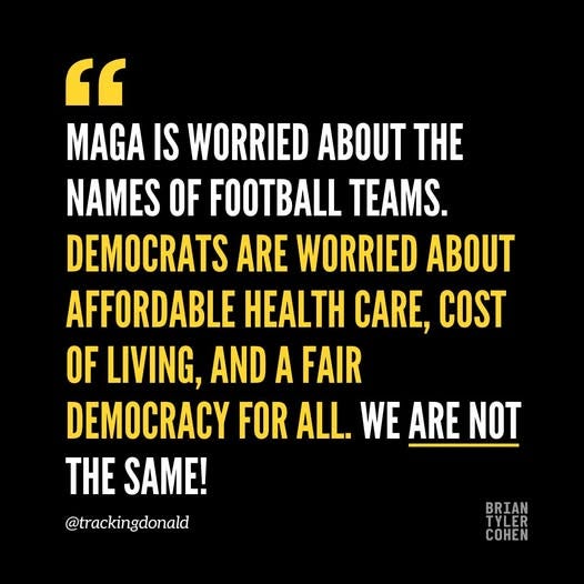 May be an image of text that says '" MAGA IS WORRIED ABOUT THE NAMES OF FOOTBALL TEAMS. DEMOCRATS ARE WORRIED ABOUT AFFORDABLE HEALTH CARE, COST OF LIVING, AND A FAIR DEMOCRACY FOR ALL. WE ARE NOT THE SAME! @trackingdonald BRIAN TYLER COHEN'