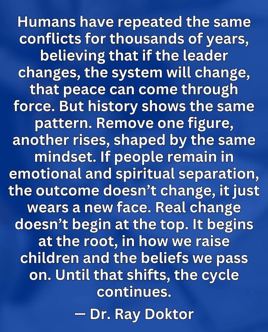 May be an image of text that says 'Humans have repeated the same conflicts for thousands of years, believing that if the leader changes, the system will change, that peace can come through force. But history shows the same pattern. Remove one figure, another rises, shaped by the same mindset. If people remain in emotional and spiritual separation, the outcome doesn't change, it just wears a new face. Real change doesn't begin at the top. It begins at the root, in how we raise children and the beliefs we pass on. Until that shifts, the cycle continues. -Dr. Dr. Ray Doktor'