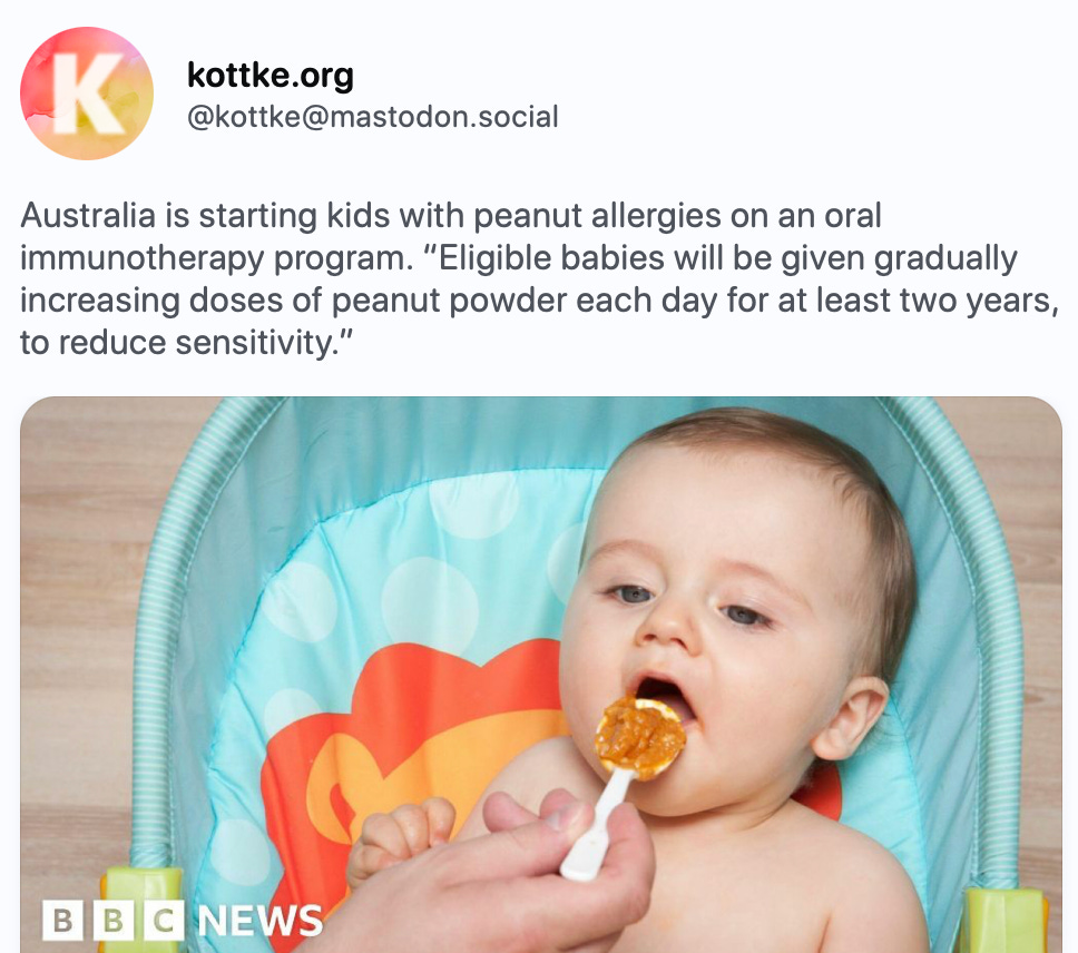 Back kottke.org @kottke@mastodon.social Australia is starting kids with peanut allergies on an oral immunotherapy program. “Eligible babies will be given gradually increasing doses of peanut powder each day for at least two years, to reduce sensitivity.” https://www.bbc.com/news/articles/c0xj3xq5l1vo A baby being fed www.bbc.com Australia starts world first peanut allergy treament for babies Researchers hope the program could transform care in what is often called the "allergy capital of the world". Aug 05, 2024, 12:02 PM ·· kottke bot 3 boosts · 9 favorites Explore Live feeds Mastodon is the best way to keep up with what's happening. Follow anyone across the fediverse and see it all in chronological order. No algorithms, ads, or clickbait in sight. Create account Login Back kottke.org @kottke@mastodon.social Australia is starting kids with peanut allergies on an oral immunotherapy program. “Eligible babies will be given gradually increasing doses of peanut powder each day for at least two years, to reduce sensitivity.” https://www.bbc.com/news/articles/c0xj3xq5l1vo A baby being fed www.bbc.com Australia starts world first peanut allergy treament for babies Researchers hope the program could transform care in what is often called the "allergy capital of the world". Aug 05, 2024, 12:02 PM ·· kottke bot 3 boosts · 9 favorites Explore Live feeds Mastodon is the best way to keep up with what's happening. Follow anyone across the fediverse and see it all in chronological order. No algorithms, ads, or clickbait in sight. Create account Login