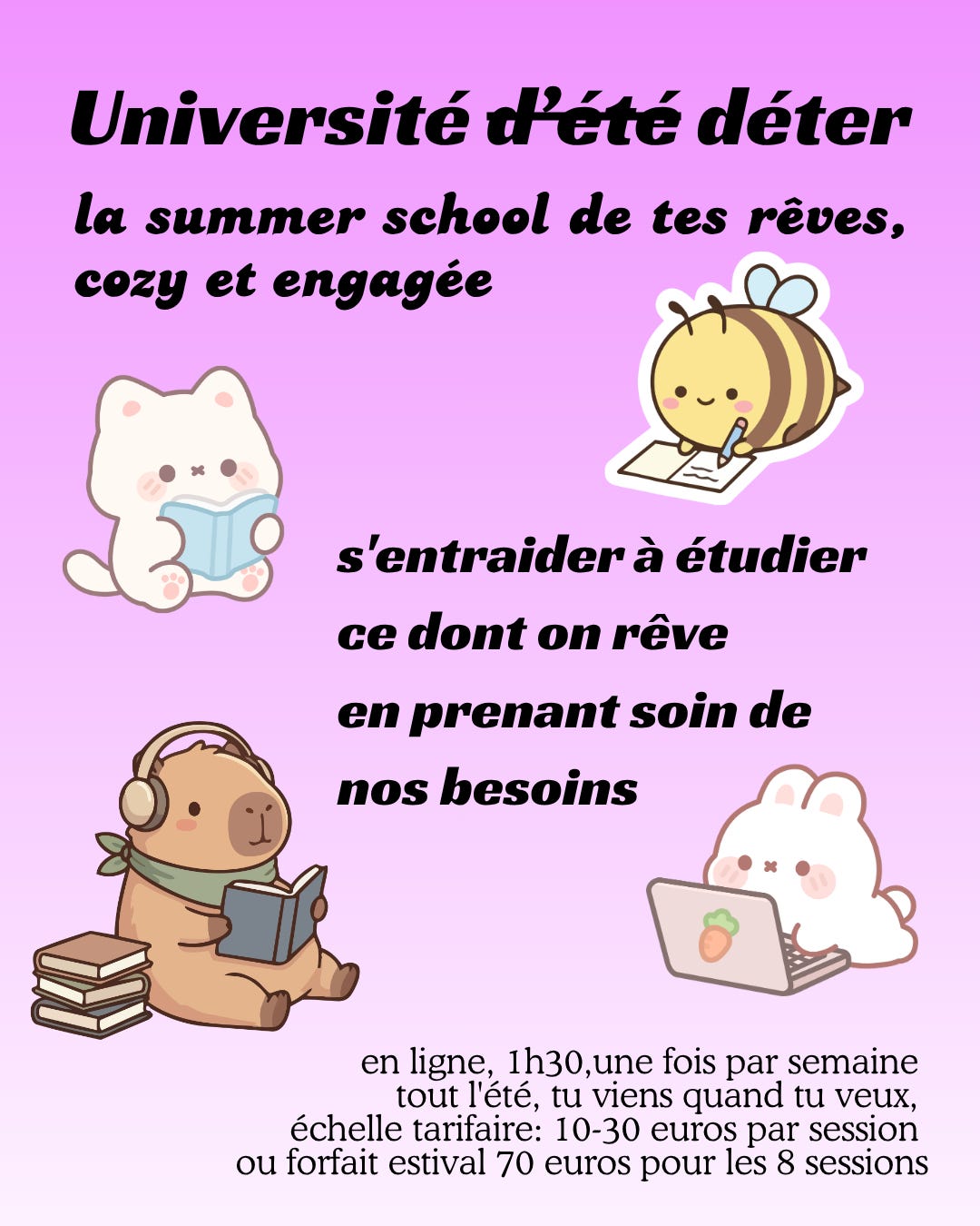 Texte en noir sur fond mauve dégradé: Université déter, la summer school de tes rêves cozy et engagée, s'entraider à étudier ce dont on rêve en prenant soin de nos besoins. Autour du texte: quatre petits animaux étudient chacun à leur manière, un chat evc un livre, une abeille en prenant des notes, un capibara en lisant avec des écouteurs, un petit lapin allongé devant un ordi.