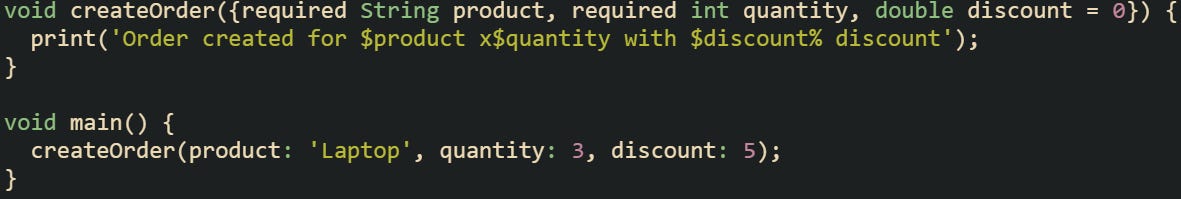 void createOrder({required String product, required int quantity, double discount = 0}) { print('Order created for $product x$quantity with $discount% discount'); } void main() { createOrder(product: 'Laptop', quantity: 3, discount: 5); } void createOrder({required String product, required int quantity, double discount = 0}) { print('Order created for $product x$quantity with $discount% discount'); } void main() { createOrder(product: 'Laptop', quantity: 3, discount: 5); }