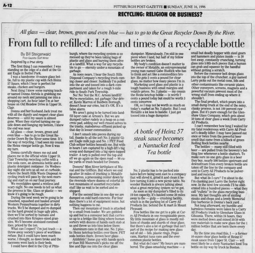 PITTSBURGH POST-GAZETTE I E I SUNDAY, JUNE 16, 1996 RECYCLING: RELIGION OR BUSINESS? All glass - clear, brown, green and even blue - has to go to the Great Recycler Down By the River. From full to refilled: Life and times of a recyclable bottle By Bill Steigerwald Post-Gazette Staff Writer Inspired by a true story. first thing I can remember, I was standing on the edge of a shelf at the Giant Eagle in Bethel Park. I was a handsome 10-ounce glass bottle, full to my plastic cap with rich Heinz 57 Sauce, which I hear is perfect for steaks, chicken and burgers. Next thing I know some nursing teacher named Donna Abriola is grabbing me around my neck and jamming me into a shopping cart. An hour later I'm at her house on Old Meadow Drive in Upper St. Clair. Donna and her husband Jack treat me with all the dignity and respect clear glass deserves - until my sauce is almost gone. When they started turning me upside down and banging my bottom, I knew the end was near. All glass - clear, brown, green and even blue - has to go to the Great Recycler Down By the River some time. It's the way of recycling. I had seen my cousin the Heinz vinegar bottle go. Now it was my turn. Donna carefully rinses me out and places me in the official white Upper St. Clair Township recycling coffin with a few soda cans, an ammonia bottle and a plastic detergent container. On Wednesday night she sets us all out at curbside, where the South Hills Waste Disposal recycling truck will pass by the next morning and start us on our final journey. We recyclables spend a restless and scary night. No one needs to tell us what the process is like. Glass or plastic - we know it's going to be rough. During the next week we're going to be smashed, squashed and hauled around Western Pennsylvania together in dirty trucks. We'll be dumped and re-dumped on the hard ground in huge ugly piles, then we'll be sorted by humans and crushed into Rice Krispies-sized granules. We'll become atomized commodities, priced by the ton. What can I expect? I'm just trash -a throw-away society's piece of worthless refuse. But it could have been much worse, I thought, as dawn broke and the raccoons went back to their beds. I could have died in the City of Pitts- burgh, where the recycling system is so messed up they've been taking bags of plastic and glass and burying them alive at a landfill. What a way for any recyclable to go - eternity under a mountain of garbage. As noon nears, I hear the South Hills Disposal Company's recycling truck coming closer and closer. Suddenly I'm pulled into the air and tossed into a dark compartment and taken for a rough 9-mile ride to South Park Township. No! No! Not the M.C. Arnoni landfill! We're recyclables, not garbage! Our driver, Kevin Marren of Baldwin Borough, doesn't hear our cries, but it's OK. It's a false alarm. We aren't going to be turned into landfill layer cake at Arnoni's. But we are dumped rather rudely in a heap on a concrete pad, adding our well-rinsed selves to the trashy, malodorous effluent picked up that day in lesser communities. I don't smash into pieces during my fall, thanks to all the soft No. 2 plastic Giant Eagle milk jugs and No. 1 PET Food Club seltzer bottles beneath me. But within hours I am captured by a high-lift's big scoop and dumped into a big open-topped trailer. A tarp is pulled over the top and off we go again on the open road - 90 cubic yards of trash headed for Donora. Donora? Mon River birthplace of Musial and the Griffeys. But where we end up after 20 miles of trucking is Metalife Resources, a processing center down by the riverside where dozens of colorful 30- foot mountains of assorted recyclable stuff like us wait to be sorted and reshipped. For the second time in one day we are dumped on cold hard concrete. For four days there's a lot of equipment noise, but nothing happens to Then our mountain of trash is attacked by a small front-loader. We are gobbled up and fed to a conveyor belt that carries us up to a bridge-like thing where human sorters with dozens of hands each stab at us and throw us into bins below them: Aluminum cans in that one. No. 2 plastic Heinz ketchup bottles over there. PET soda bottles there. Brown beer glass Ahhhhhh!! Some guy with hands quicker than Bill Mazeroski's picks me off the line and flips me into the clear glass dumpster. Miraculously, I'm still in one piece when I land, but half of my fellow bottles are broken. My body's condition doesn't matter to the owner of Metalife, an entrepreneurial young man named Gabe Hudöck who has to think and act like a commodities broker. He gets 2 cents a pound for clear glass, no matter how many pieces I'm in. Marketing used glass and plastic is a tough business with small margins and volatile prices. No. 2 plastic - my cousin the Heinz ketchup bottle - is worth 7 cents a pound today but could be worth 3 cents tomorrow. OK, so I may not be worth as much on today's market as No. 2 plastic. But I cost Metalife a lot less to handle. I just get tossed into a huge dumpster. A bottle of Heinz 57 steak sauce becomes a Nantucket Iced Tea bottle No. 2 plastic has to be packed into bales before being sent east to a company that will shred it, grind it and clean it before turning it into a new picnic table. No wonder Hudock is always talking about what a great recycling system we've got. As soon as my dumpster's filled to its 19-ton capacity, it's hauled some 20 miles away to the - crushing facility, which is in the parking lot of Carry All Products Inc. behind the K mart in Mount Pleasant. Few bottles like me get to a pile at Carry All Products in one recognizable piece. My little mountain of glass is mostly millions of chunks and shards clear glass. But there's also a lot of garbage that isn't part of the recipe for making new glass out of old - lids, plastic rings, Pepsi cans, Starkist tuna cans and the evercommon plastic bottles. But what do I care? My hours are numbered. The glass-smashing machine a small but deadly hopper with steel gears and hammers and plates inside - is 30 feet away, constantly crunching, turning glass into 5/8th-inch pieces that a human can grab and squeeze by the handful without getting a scratch. Before the conveyor belt drops glass into the top of the cruncher, a guy named Larry picks out the metal cans, lids and other contaminants like ceramic plates. Other conveyors, screens, magnets and a powerful vacuum prevent most of the wrong stuff from ending up where it shouldn't. The final product, which pours into a small dump truck at the end of the noisy, clanky process, is not 100 percent raw glass. But it's pure enough for the Glenshaw Glass Company, which gets about 50 tons of clear glass a week from Carry All Products. I can't remember how long I waited for fatal rendezvous with Carry All Product's deadly killer. I may have passed out once or twice from the powerful beer smell that came from a hillock of green Rolling Rock bottles nearby. The bottles - many still filled with beer - are pulled from the brewery's bottling line whenever a bottle shatters. To make sure no one gets glass in a beer they buy, nearly 500 bottles upstream and downstream from every broken bottle are taken off the line by the company and sent to Carry All Products to be pulverized and recycled. But what do I care? I'm about to die. I'm clanking past Larry the Sorter right now. In the next few seconds I'll be obliterated into a hundred pieces - what they call "cullets" in the glass recycling business. My last thoughts are of sizzling steaks and chops and a lovely Memorial Day barbecue in Donna's back yard. ... Not long afterward, my humble and harmless remains were taken by a Carry All Products truck to Glenshaw Glass in Gibsonia. There, within 24 hours, they were melted down and mixed 50/50 with materials to make new glass for the 1 million bottles that are born there every day. By the time you read this, I - a former 10-ounce clear glass bottle of Heinz 57 steak sauce from Upper St. Clair - will most likely be a shiny Nantucket Iced Tea bottle on my way by truck to Boston. PITTSBURGH POST-GAZETTE I E I SUNDAY, JUNE 16, 1996 RECYCLING: RELIGION OR BUSINESS? All glass - clear, brown, green and even blue - has to go to the Great Recycler Down By the River. From full to refilled: Life and times of a recyclable bottle By Bill Steigerwald Post-Gazette Staff Writer Inspired by a true story. first thing I can remember, I was standing on the edge of a shelf at the Giant Eagle in Bethel Park. I was a handsome 10-ounce glass bottle, full to my plastic cap with rich Heinz 57 Sauce, which I hear is perfect for steaks, chicken and burgers. Next thing I know some nursing teacher named Donna Abriola is grabbing me around my neck and jamming me into a shopping cart. An hour later I'm at her house on Old Meadow Drive in Upper St. Clair. Donna and her husband Jack treat me with all the dignity and respect clear glass deserves - until my sauce is almost gone. When they started turning me upside down and banging my bottom, I knew the end was near. All glass - clear, brown, green and even blue - has to go to the Great Recycler Down By the River some time. It's the way of recycling. I had seen my cousin the Heinz vinegar bottle go. Now it was my turn. Donna carefully rinses me out and places me in the official white Upper St. Clair Township recycling coffin with a few soda cans, an ammonia bottle and a plastic detergent container. On Wednesday night she sets us all out at curbside, where the South Hills Waste Disposal recycling truck will pass by the next morning and start us on our final journey. We recyclables spend a restless and scary night. No one needs to tell us what the process is like. Glass or plastic - we know it's going to be rough. During the next week we're going to be smashed, squashed and hauled around Western Pennsylvania together in dirty trucks. We'll be dumped and re-dumped on the hard ground in huge ugly piles, then we'll be sorted by humans and crushed into Rice Krispies-sized granules. We'll become atomized commodities, priced by the ton. What can I expect? I'm just trash -a throw-away society's piece of worthless refuse. But it could have been much worse, I thought, as dawn broke and the raccoons went back to their beds. I could have died in the City of Pitts- burgh, where the recycling system is so messed up they've been taking bags of plastic and glass and burying them alive at a landfill. What a way for any recyclable to go - eternity under a mountain of garbage. As noon nears, I hear the South Hills Disposal Company's recycling truck coming closer and closer. Suddenly I'm pulled into the air and tossed into a dark compartment and taken for a rough 9-mile ride to South Park Township. No! No! Not the M.C. Arnoni landfill! We're recyclables, not garbage! Our driver, Kevin Marren of Baldwin Borough, doesn't hear our cries, but it's OK. It's a false alarm. We aren't going to be turned into landfill layer cake at Arnoni's. But we are dumped rather rudely in a heap on a concrete pad, adding our well-rinsed selves to the trashy, malodorous effluent picked up that day in lesser communities. I don't smash into pieces during my fall, thanks to all the soft No. 2 plastic Giant Eagle milk jugs and No. 1 PET Food Club seltzer bottles beneath me. But within hours I am captured by a high-lift's big scoop and dumped into a big open-topped trailer. A tarp is pulled over the top and off we go again on the open road - 90 cubic yards of trash headed for Donora. Donora? Mon River birthplace of Musial and the Griffeys. But where we end up after 20 miles of trucking is Metalife Resources, a processing center down by the riverside where dozens of colorful 30- foot mountains of assorted recyclable stuff like us wait to be sorted and reshipped. For the second time in one day we are dumped on cold hard concrete. For four days there's a lot of equipment noise, but nothing happens to Then our mountain of trash is attacked by a small front-loader. We are gobbled up and fed to a conveyor belt that carries us up to a bridge-like thing where human sorters with dozens of hands each stab at us and throw us into bins below them: Aluminum cans in that one. No. 2 plastic Heinz ketchup bottles over there. PET soda bottles there. Brown beer glass Ahhhhhh!! Some guy with hands quicker than Bill Mazeroski's picks me off the line and flips me into the clear glass dumpster. Miraculously, I'm still in one piece when I land, but half of my fellow bottles are broken. My body's condition doesn't matter to the owner of Metalife, an entrepreneurial young man named Gabe Hudöck who has to think and act like a commodities broker. He gets 2 cents a pound for clear glass, no matter how many pieces I'm in. Marketing used glass and plastic is a tough business with small margins and volatile prices. No. 2 plastic - my cousin the Heinz ketchup bottle - is worth 7 cents a pound today but could be worth 3 cents tomorrow. OK, so I may not be worth as much on today's market as No. 2 plastic. But I cost Metalife a lot less to handle. I just get tossed into a huge dumpster. A bottle of Heinz 57 steak sauce becomes a Nantucket Iced Tea bottle No. 2 plastic has to be packed into bales before being sent east to a company that will shred it, grind it and clean it before turning it into a new picnic table. No wonder Hudock is always talking about what a great recycling system we've got. As soon as my dumpster's filled to its 19-ton capacity, it's hauled some 20 miles away to the - crushing facility, which is in the parking lot of Carry All Products Inc. behind the K mart in Mount Pleasant. Few bottles like me get to a pile at Carry All Products in one recognizable piece. My little mountain of glass is mostly millions of chunks and shards clear glass. But there's also a lot of garbage that isn't part of the recipe for making new glass out of old - lids, plastic rings, Pepsi cans, Starkist tuna cans and the evercommon plastic bottles. But what do I care? My hours are numbered. The glass-smashing machine a small but deadly hopper with steel gears and hammers and plates inside - is 30 feet away, constantly crunching, turning glass into 5/8th-inch pieces that a human can grab and squeeze by the handful without getting a scratch. Before the conveyor belt drops glass into the top of the cruncher, a guy named Larry picks out the metal cans, lids and other contaminants like ceramic plates. Other conveyors, screens, magnets and a powerful vacuum prevent most of the wrong stuff from ending up where it shouldn't. The final product, which pours into a small dump truck at the end of the noisy, clanky process, is not 100 percent raw glass. But it's pure enough for the Glenshaw Glass Company, which gets about 50 tons of clear glass a week from Carry All Products. I can't remember how long I waited for fatal rendezvous with Carry All Product's deadly killer. I may have passed out once or twice from the powerful beer smell that came from a hillock of green Rolling Rock bottles nearby. The bottles - many still filled with beer - are pulled from the brewery's bottling line whenever a bottle shatters. To make sure no one gets glass in a beer they buy, nearly 500 bottles upstream and downstream from every broken bottle are taken off the line by the company and sent to Carry All Products to be pulverized and recycled. But what do I care? I'm about to die. I'm clanking past Larry the Sorter right now. In the next few seconds I'll be obliterated into a hundred pieces - what they call "cullets" in the glass recycling business. My last thoughts are of sizzling steaks and chops and a lovely Memorial Day barbecue in Donna's back yard. ... Not long afterward, my humble and harmless remains were taken by a Carry All Products truck to Glenshaw Glass in Gibsonia. There, within 24 hours, they were melted down and mixed 50/50 with materials to make new glass for the 1 million bottles that are born there every day. By the time you read this, I - a former 10-ounce clear glass bottle of Heinz 57 steak sauce from Upper St. Clair - will most likely be a shiny Nantucket Iced Tea bottle on my way by truck to Boston.