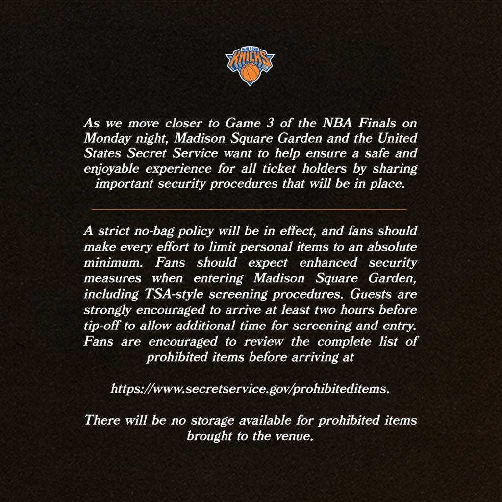 NEW YORK As we move closer to Game 3 of the NBA Finals on Monday night, Madison Square Garden and the United States Secret Service want to help ensure a safe and enjoyable experience for all ticket holders by sharing important security procedures that will be in place. A strict no-bag policy will be in effect, and fans should make every effort to limit personal items to an absolute minimum. Fans should expect enhanced security measures when entering Madison Square Garden, including TSA-style screening procedures. Guests are strongly encouraged to arrive at least two hours before tip-off to allow additional time for screening and entry. Fans are encouraged to review the complete list of prohibited items before arriving at https://www.secretservice.gov/prohibiteditems. There will be no storage available for prohibited items brought to the venue. NEW YORK As we move closer to Game 3 of the NBA Finals on Monday night, Madison Square Garden and the United States Secret Service want to help ensure a safe and enjoyable experience for all ticket holders by sharing important security procedures that will be in place. A strict no-bag policy will be in effect, and fans should make every effort to limit personal items to an absolute minimum. Fans should expect enhanced security measures when entering Madison Square Garden, including TSA-style screening procedures. Guests are strongly encouraged to arrive at least two hours before tip-off to allow additional time for screening and entry. Fans are encouraged to review the complete list of prohibited items before arriving at https://www.secretservice.gov/prohibiteditems. There will be no storage available for prohibited items brought to the venue.
