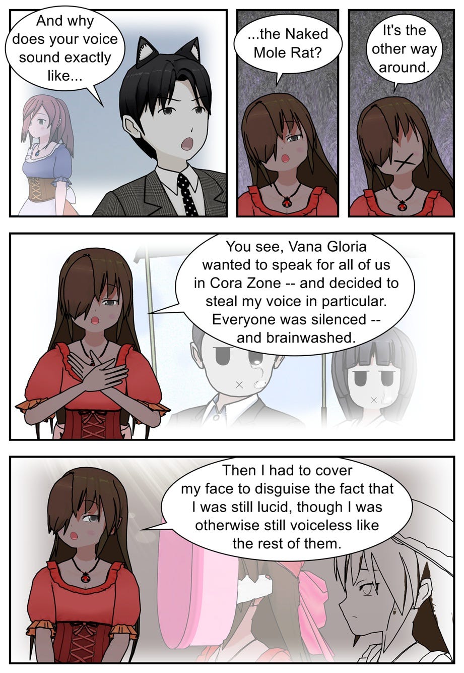 And why does your voice sound exactly like... The Naked Mole Rat? It's the other way around. You see, Vana Gloria wanted to speak for all of us in Cora Zone — and decided to steal my voice in particular. Everyone was silenced — and brainwashed. Then I had to cover my face to disguise the fact that I was still lucid, though I was otherwise still voiceless like the rest of them.