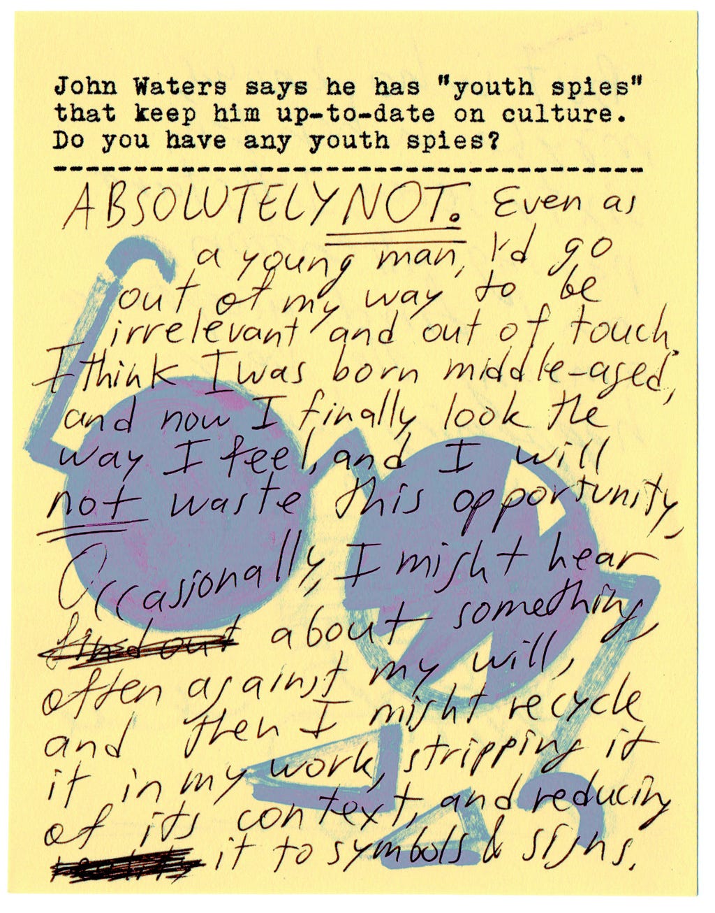 John Waters says he has "youth spies" that keep him up-to-date on culture. Do you have any youth spies?  ABSOLUTELY NOT. Even as a young man, I'd go out of my way to be irrelevant and out of touch. I think I was born middle-aged, and now I finally look the way I feel, and I will NOT waste this opportunity. Occasionally, I might hear about something, often against my will, and then I might recycle it in my work, stripping it of its context, and reducing it to symbols & signs. 