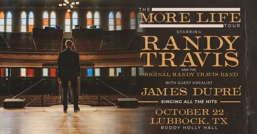 May be an image of text that says 'THE MORE LIFE TOUR SAS STARRING RANDY TRAVIS AND THE ORIGINAL RANDY TRAVIS BAND WITH GUEST VOCALIST JAM ES DUPRE SINGING ALL THE HITS OCTOBER 22 LUBBOCK, IX BUDDY HOLLY HALL'
