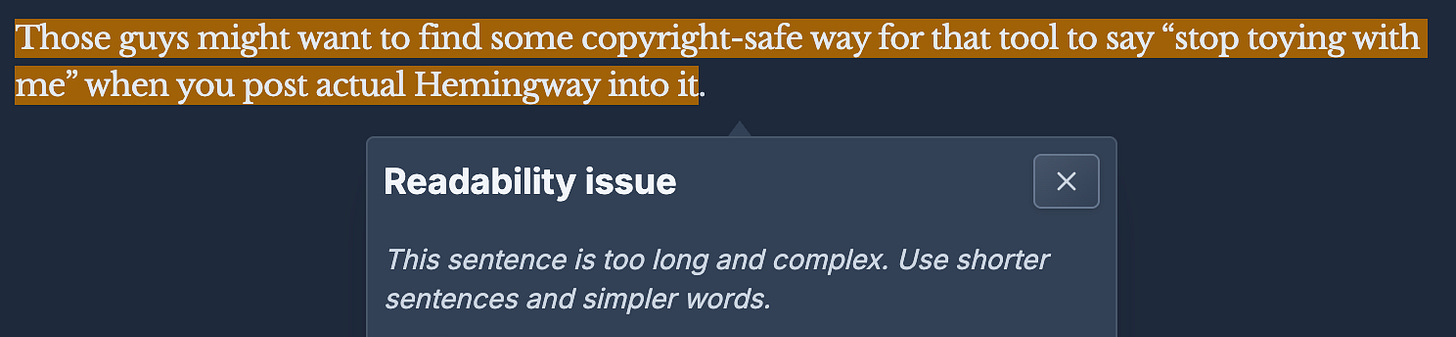 The Hemingway editor flags the following sentence as too long and complex: Those guys might want to find some copyright-safe way to say "stop toying with me" when you post actual Hemingway into it. The Hemingway editor flags the following sentence as too long and complex: Those guys might want to find some copyright-safe way to say "stop toying with me" when you post actual Hemingway into it.