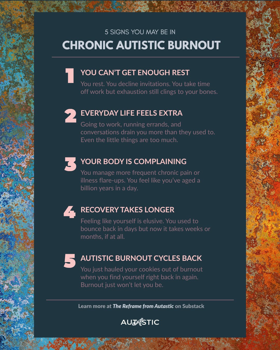 5 SIGNS YOU MAY BE IN CHRONIC AUTISTIC BURNOUT. 1. YOU CAN'T GET ENOUGH REST. You rest. You decline invitations. You take time off work but exhaustion still clings to your bones. 2. EVERYDAY LIFE FEELS EXTRA. Going to work, running errands, and conversations drain you more than they used to. Even the little things are too much. 3. YOUR BODY IS COMPLAINING. You manage more frequent chronic pain or illness flare-ups. You feel like you've aged a billion years in a day. 4. RECOVERY TAKES LONGER. Feeling like yourself is elusive. You used to bounce back in days but now it takes weeks or months, if at all. 5. AUTISTIC BURNOUT CYCLES BACK.You just hauled your cookies out of burnout when you find yourself right back in again.Burnout just won't let you be. Learn more at The Reframe from Autastic on Substack. The AUTASTIC logo.