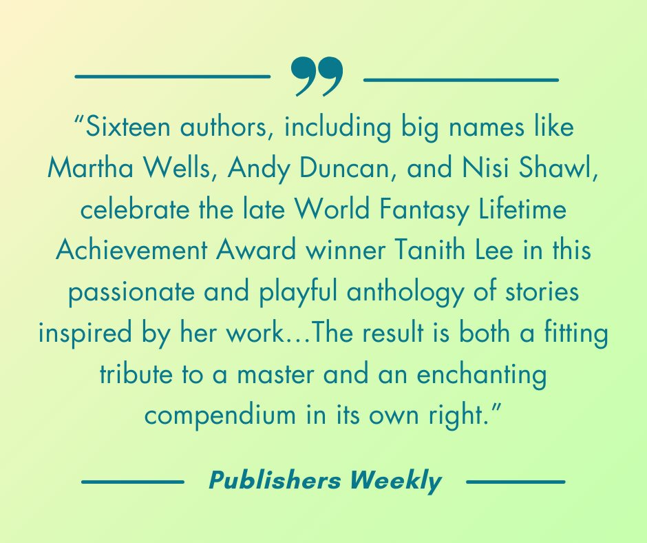 “Sixteen authors, including big names like Martha Wells, Andy Duncan, and Nisi Shawl, celebrate the late World Fantasy Lifetime Achievement Award winner Tanith Lee in this passionate and playful anthology of stories inspired by her work…The result is both a fitting tribute to a master and an enchanting compendium in its own right.”-Publishers Weekly