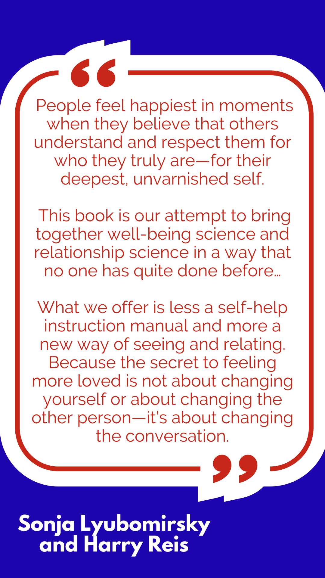 “People feel happiest in moments when they believe that others understand and respect them for who they truly are—for their deepest, unvarnished self. This book is our attempt to bring together well-being science and relationship science in a way that no one has quite done before…What we offer is less a self-help instruction manual and more a new way of seeing and relating. Because the secret to feeling more loved is not about changing yourself or about changing the other person—it’s about changing the conversation,” said Sonja Lyubomirsky and Harry Reis. “People feel happiest in moments when they believe that others understand and respect them for who they truly are—for their deepest, unvarnished self. This book is our attempt to bring together well-being science and relationship science in a way that no one has quite done before…What we offer is less a self-help instruction manual and more a new way of seeing and relating. Because the secret to feeling more loved is not about changing yourself or about changing the other person—it’s about changing the conversation,” said Sonja Lyubomirsky and Harry Reis.