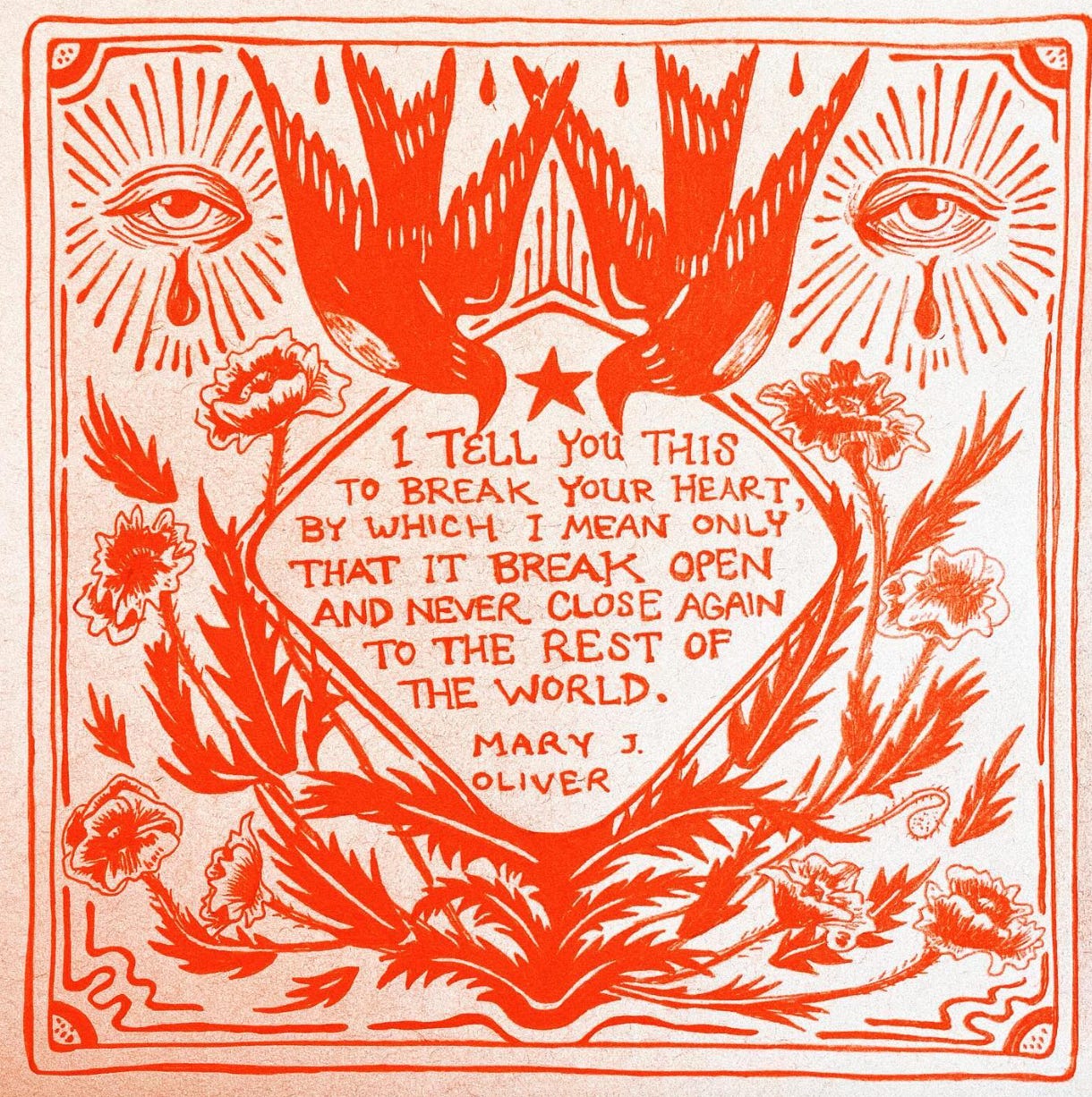Red illustrated drawing of two birds, two eyes with tear drops and sunrays and wildflowers. Quote in the middle says "I tell you this
to break your heart,
by which I mean only
that it break open and never close again
to the rest of the world. - Mary J. Oliver" Red illustrated drawing of two birds, two eyes with tear drops and sunrays and wildflowers. Quote in the middle says "I tell you this
to break your heart,
by which I mean only
that it break open and never close again
to the rest of the world. - Mary J. Oliver"