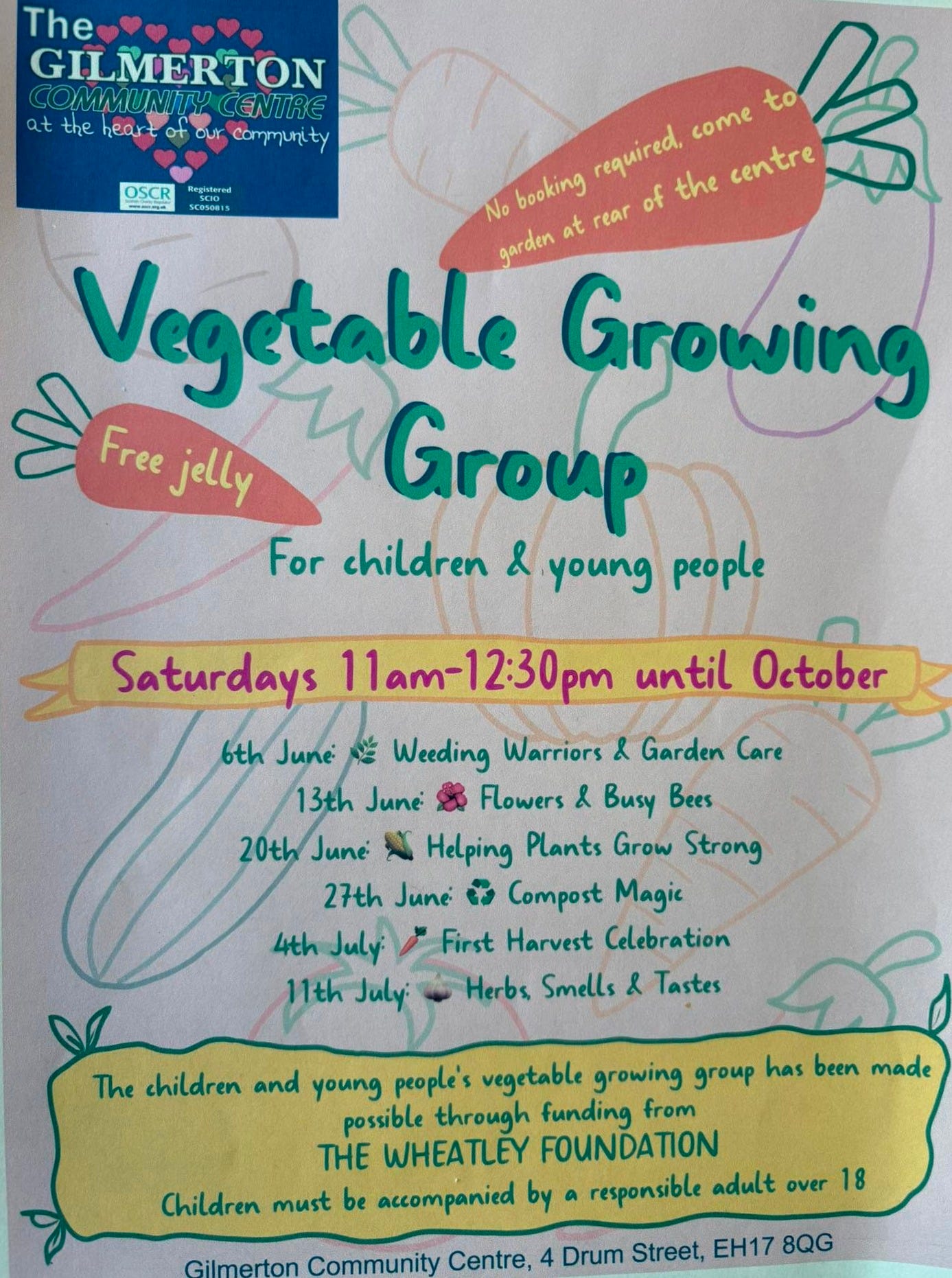 May be an image of text that says "The GILMERTON CENTRE GILMERTON C COMMUNITY the heart our community to come required. the centre No booking at rear of Vegetable garden Growing Free jelly Group For children & young Saturdays 6th until October Weeding Warriors & Garden Care 13th June Flowers & Busy Bees 20th June Helping Plants Grow Strong 27th June ل Compost Magic First Harvest Celebration Herbs Smells 4th 11th July Tastes The children and young people's vegetable growing Aroиp has been made possible through funding from TH WHEATLEY FOUNDATION Children must be accompanied by responsible adult over 18 Gilmerton Community Centre, Drum Street, EH17 8QG" May be an image of text that says "The GILMERTON CENTRE GILMERTON C COMMUNITY the heart our community to come required. the centre No booking at rear of Vegetable garden Growing Free jelly Group For children & young Saturdays 6th until October Weeding Warriors & Garden Care 13th June Flowers & Busy Bees 20th June Helping Plants Grow Strong 27th June ل Compost Magic First Harvest Celebration Herbs Smells 4th 11th July Tastes The children and young people's vegetable growing Aroиp has been made possible through funding from TH WHEATLEY FOUNDATION Children must be accompanied by responsible adult over 18 Gilmerton Community Centre, Drum Street, EH17 8QG"