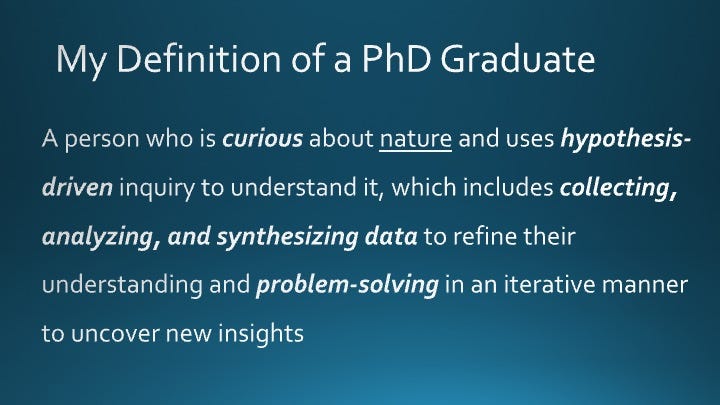 My Definition of a PhD Graduate: A person who is curious about nature and uses hypothesis-driven inquiry to understand it, which includes collecting, analyzing, and synthesizing data to refine their understanding and problem-solving in an iterative manner to uncover new insights