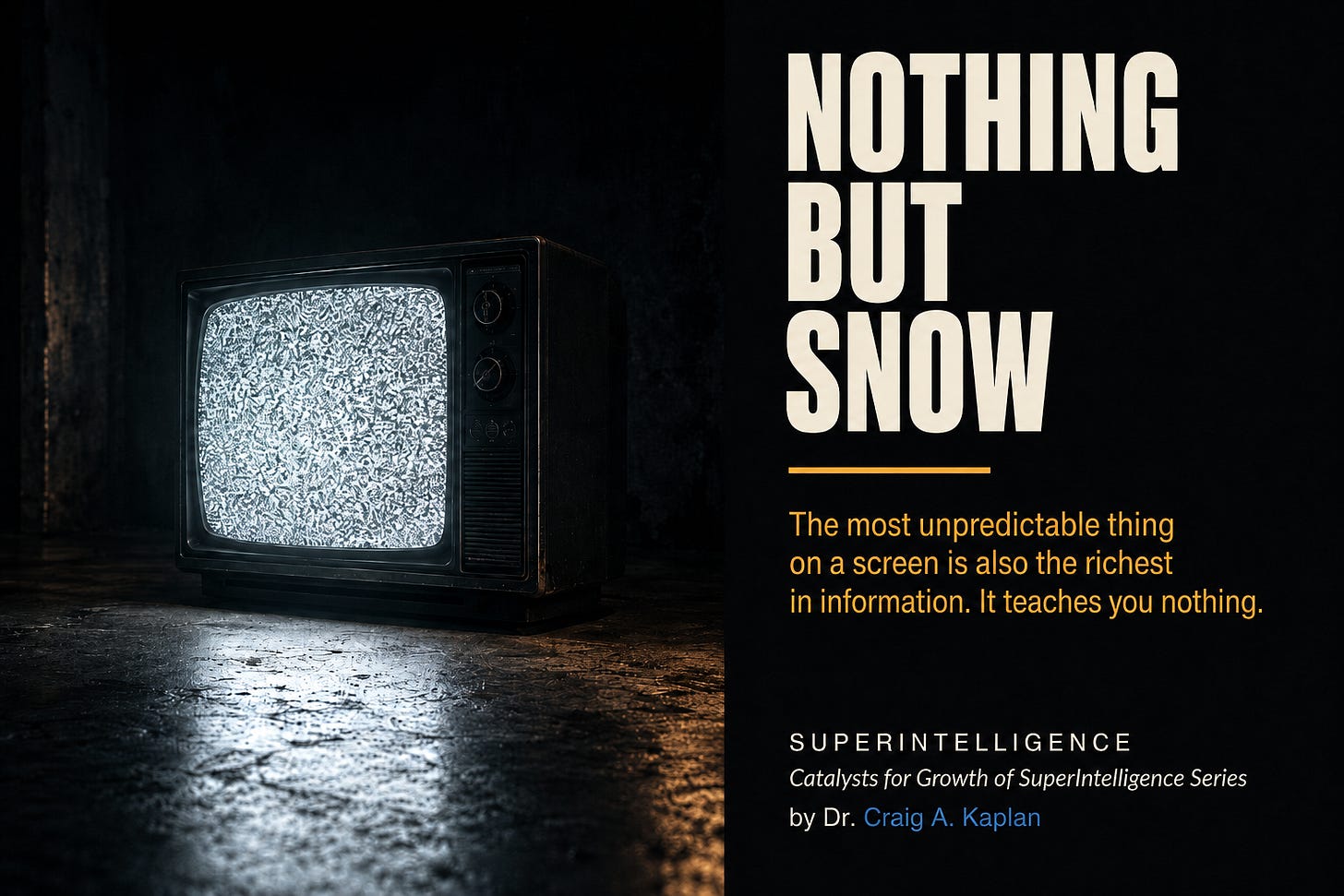 Vintage CRT television glowing with static in a dark room beside the title “NOTHING BUT SNOW.” “The most unpredictable thing on a screen is also the richest in information. It teaches you nothing.” “SUPERINTELLIGENCE · Catalysts for Growth of SuperIntelligence Series · by Dr. Craig A. Kaplan. Vintage CRT television glowing with static in a dark room beside the title “NOTHING BUT SNOW.” “The most unpredictable thing on a screen is also the richest in information. It teaches you nothing.” “SUPERINTELLIGENCE · Catalysts for Growth of SuperIntelligence Series · by Dr. Craig A. Kaplan.