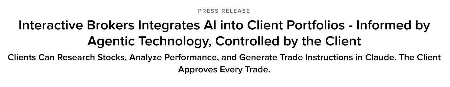 PRESS RELEASE
Interactive Brokers Integrates Al into Client Portfolios - Informed by
Agentic Technology, Controlled by the Client
Clients Can Research Stocks, Analyze Performance, and Generate Trade Instructions in Claude. The Client
Approves Every Trade. PRESS RELEASE
Interactive Brokers Integrates Al into Client Portfolios - Informed by
Agentic Technology, Controlled by the Client
Clients Can Research Stocks, Analyze Performance, and Generate Trade Instructions in Claude. The Client
Approves Every Trade.